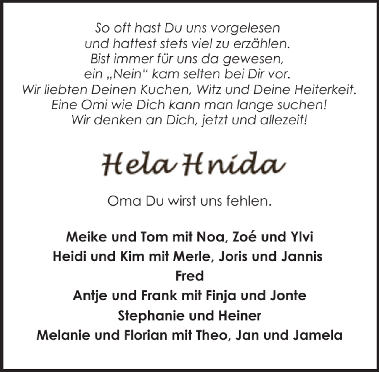 <p>So oft hast Du uns vorgelesen<br />und hattest stets viel zu erzählen.<br />Bist immer für uns da gewesen,<br />ein „Nein“ kam selten bei Dir vor.<br />Wir liebten Deinen Kuchen, Witz und Deine Heiterkeit.<br />Eine Omi wie Dich kann man lange suchen!<br />Wir denken an Dich, jetzt und allezeit!</p><p>Oma Du wirst uns fehlen.<br />Meike und Tom mit Noa, Zoé und Ylvi<br />Heidi und Kim mit Merle, Joris und Jannis<br />Fred<br />Antje und Frank mit Finja und Jonte<br />Stephanie und Heiner<br />Melanie und Florian mit Theo, Jan und Jamela</p>