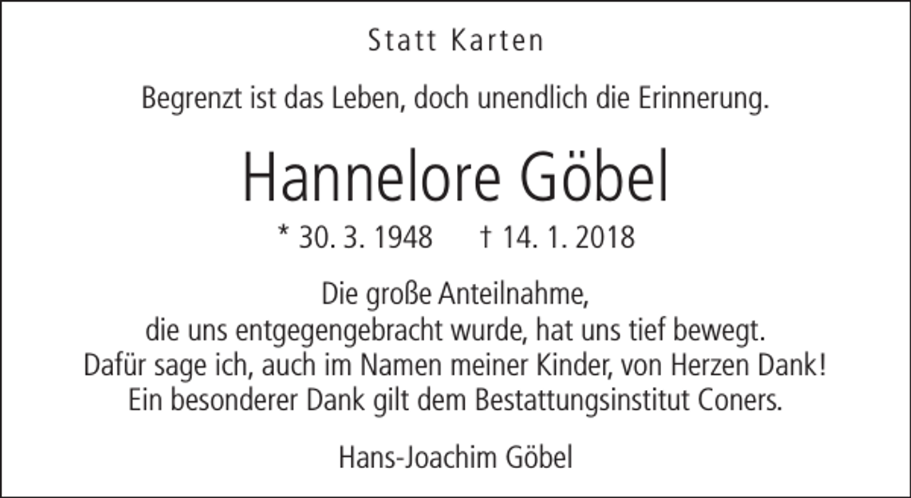 <p>Statt Karten<br />Begrenzt ist das Leben, doch unendlich die Erinnerung.</p><p>Hannelore Göbel<br />* 30. 3. 1948</p><p>† 14. 1. 2018</p><p>Die große Anteilnahme,<br />die uns entgegengebracht wurde, hat uns tief bewegt.<br />Dafür sage ich, auch im Namen meiner Kinder, von Herzen Dank!<br />Ein besonderer Dank gilt dem Bestattungsinstitut Coners.<br />Hans-Joachim Göbel</p>