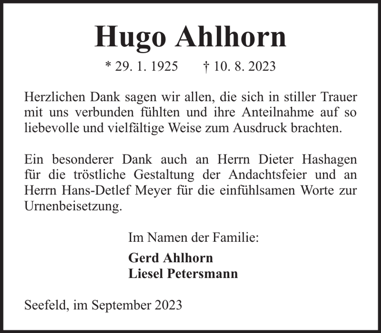 <p>Hugo Ahlhorn<br />* 29. 1. 1925</p><p>† 10. 8. 2023</p><p>Herzlichen Dank sagen wir allen, die sich in stiller Trauer<br />mit uns verbunden fühlten und ihre Anteilnahme auf so<br />liebevolle und vielfältige Weise zum Ausdruck brachten.<br />Ein besonderer Dank auch an Herrn Dieter Hashagen<br />für die tröstliche Gestaltung der Andachtsfeier und an<br />Herrn Hans-Detlef Meyer für die einfühlsamen Worte zur<br />Urnenbeisetzung.<br />Im Namen der Familie:<br />Gerd Ahlhorn<br />Liesel Petersmann<br />Seefeld, im September 2023</p>