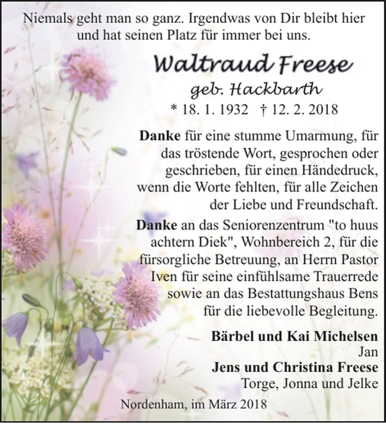 <p>Niemals geht man so ganz. Irgendwas von Dir bleibt hier<br />und hat seinen Platz für immer bei uns.<br />geb. Hackbarth<br />* 18. 1. 1932 † 12. 2. 2018<br />Danke für eine stumme Umarmung, für<br />das tröstende Wort, gesprochen oder<br />geschrieben, für einen Händedruck,<br />wenn die Worte fehlten, für alle Zeichen<br />der Liebe und Freundschaft.<br />Danke an das Seniorenzentrum "to huus<br />achtern Diek", Wohnbereich 2, für die<br />fürsorgliche Betreuung, an Herrn Pastor<br />Iven für seine einfühlsame Trauerrede<br />sowie an das Bestattungshaus Bens<br />für die liebevolle Begleitung.<br />Bärbel und Kai Michelsen<br />Jan<br />Jens und Christina Freese<br />Torge, Jonna und Jelke<br />Nordenham, im März 2018</p>