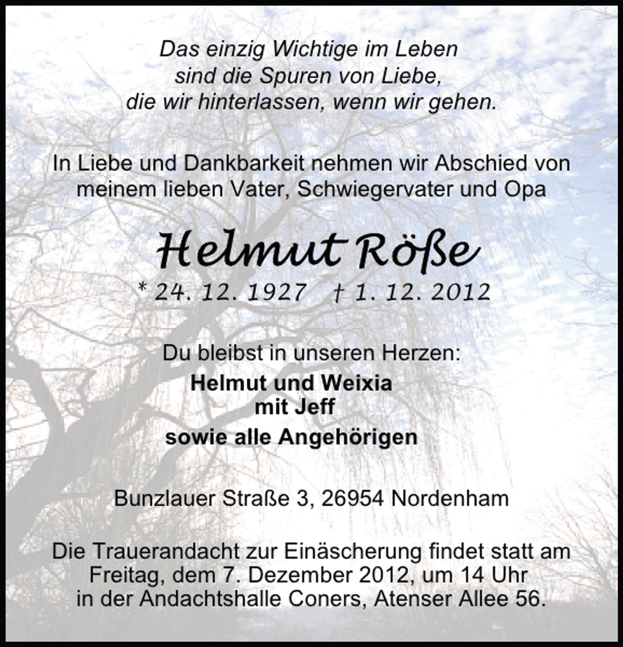 <p>Das einzig Wichtige im Leben<br />sind die Spuren von Liebe,<br />die wir hinterlassen, wenn wir gehen.<br />In Liebe und Dankbarkeit nehmen wir Abschied von<br />meinem lieben Vater, Schwiegervater und Opa</p>
<p>* 24. 12. 1927</p>
<p>† 1. 12. 2012</p>
<p>Du bleibst in unseren Herzen:<br />Helmut und Weixia<br />mit Jeff<br />sowie alle Angehörigen<br />Bunzlauer Straße 3, 26954 Nordenham<br />Die Trauerandacht zur Einäscherung findet statt am<br />Freitag, dem 7. Dezember 2012, um 14 Uhr<br />in der Andachtshalle Coners, Atenser Allee 56.</p>