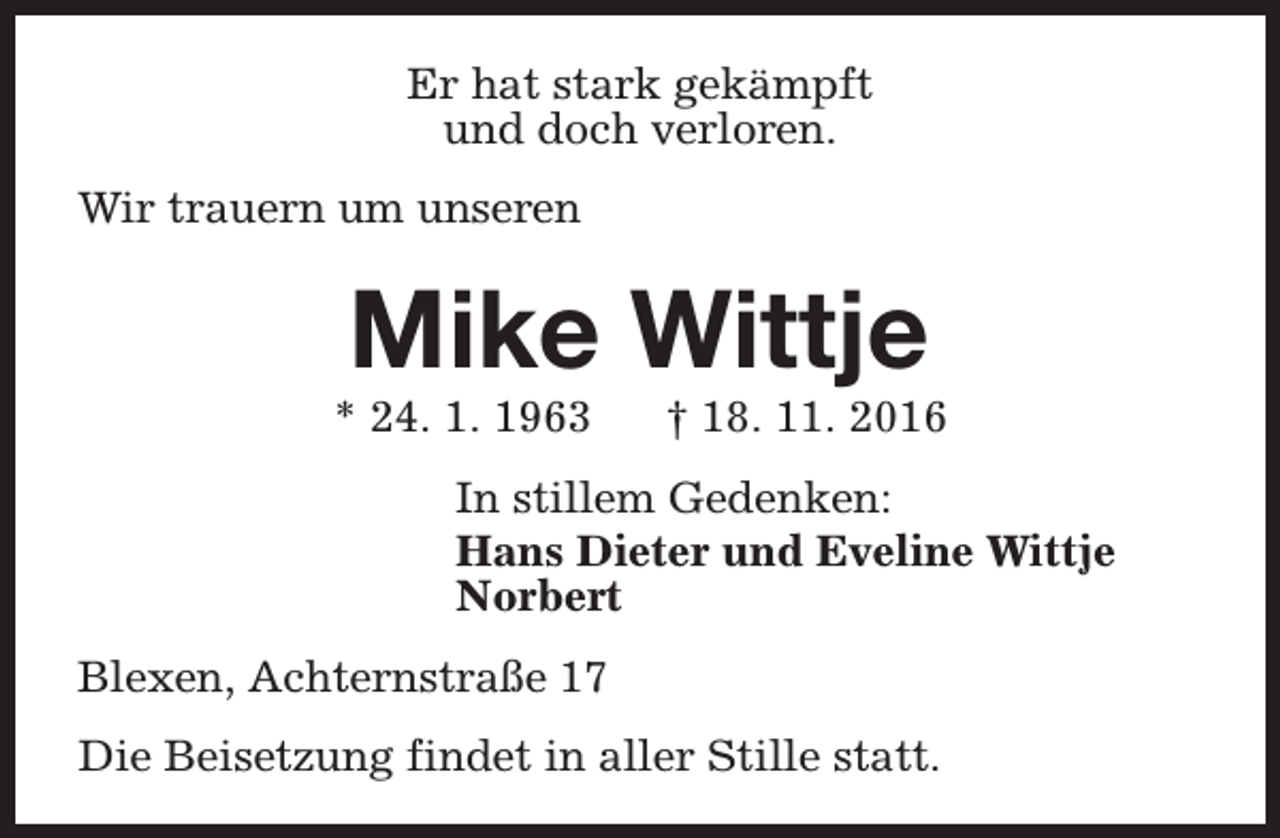 <p>Er hat stark gekämpft<br />und doch verloren.<br />Wir trauern um unseren</p><p>Mike Wittje</p><p>* 24. 1. 1963</p><p>† 18. 11. 2016</p><p>In stillem Gedenken:<br />Hans Dieter und Eveline Wittje<br />Norbert<br />Blexen, Achternstraße 17<br />Die Beisetzung findet in aller Stille statt.</p>