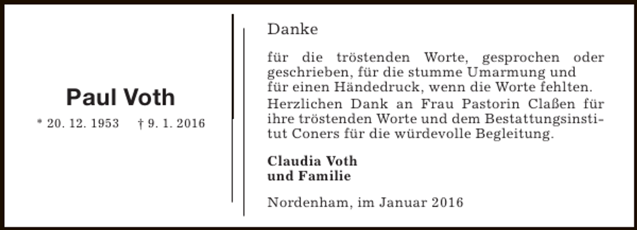 <p>Danke</p><p>Paul Voth<br />* 20. 12. 1953</p><p>† 9. 1. 2016</p><p>für die tröstenden Worte, gesprochen oder<br />geschrieben, für die stumme Umarmung und<br />für einen Händedruck, wenn die Worte fehlten.<br />Herzlichen Dank an Frau Pastorin Claßen für<br />ihre tröstenden Worte und dem Bestattungsinstitut Coners für die würdevolle Begleitung.<br />Claudia Voth<br />und Familie<br />Nordenham, im Januar 2016</p>