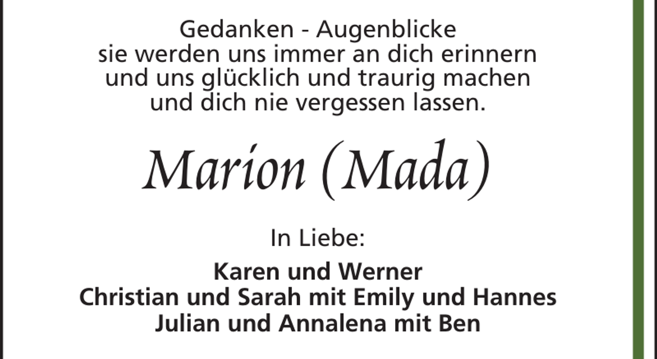 <p>Gedanken - Augenblicke<br />sie werden uns immer an dich erinnern<br />und uns glücklich und traurig machen<br />und dich nie vergessen lassen.</p><p>Marion (Mada)<br />In Liebe:<br />Karen und Werner<br />Christian und Sarah mit Emily und Hannes<br />Julian und Annalena mit Ben</p>