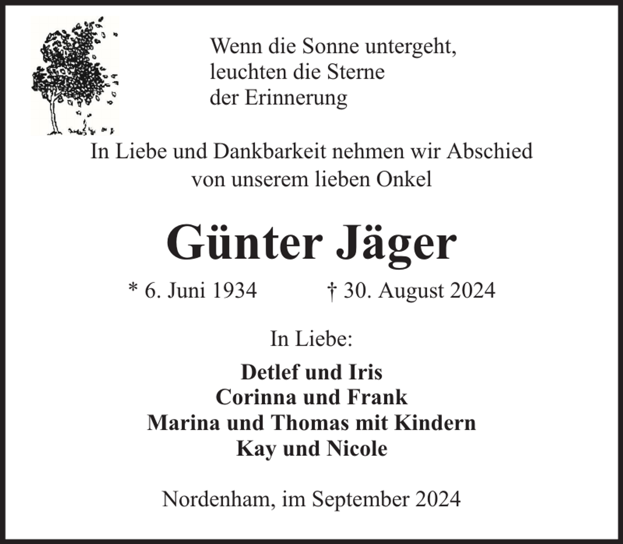 <p>Wenn die Sonne untergeht,<br />leuchten die Sterne<br />der Erinnerung<br />In Liebe und Dankbarkeit nehmen wir Abschied<br />von unserem lieben Onkel</p><p>Günter Jäger</p><p>* 6. Juni 1934</p><p>† 30. August 2024</p><p>In Liebe:<br />Detlef und Iris<br />Corinna und Frank<br />Marina und Thomas mit Kindern<br />Kay und Nicole<br />Nordenham, im September 2024</p>