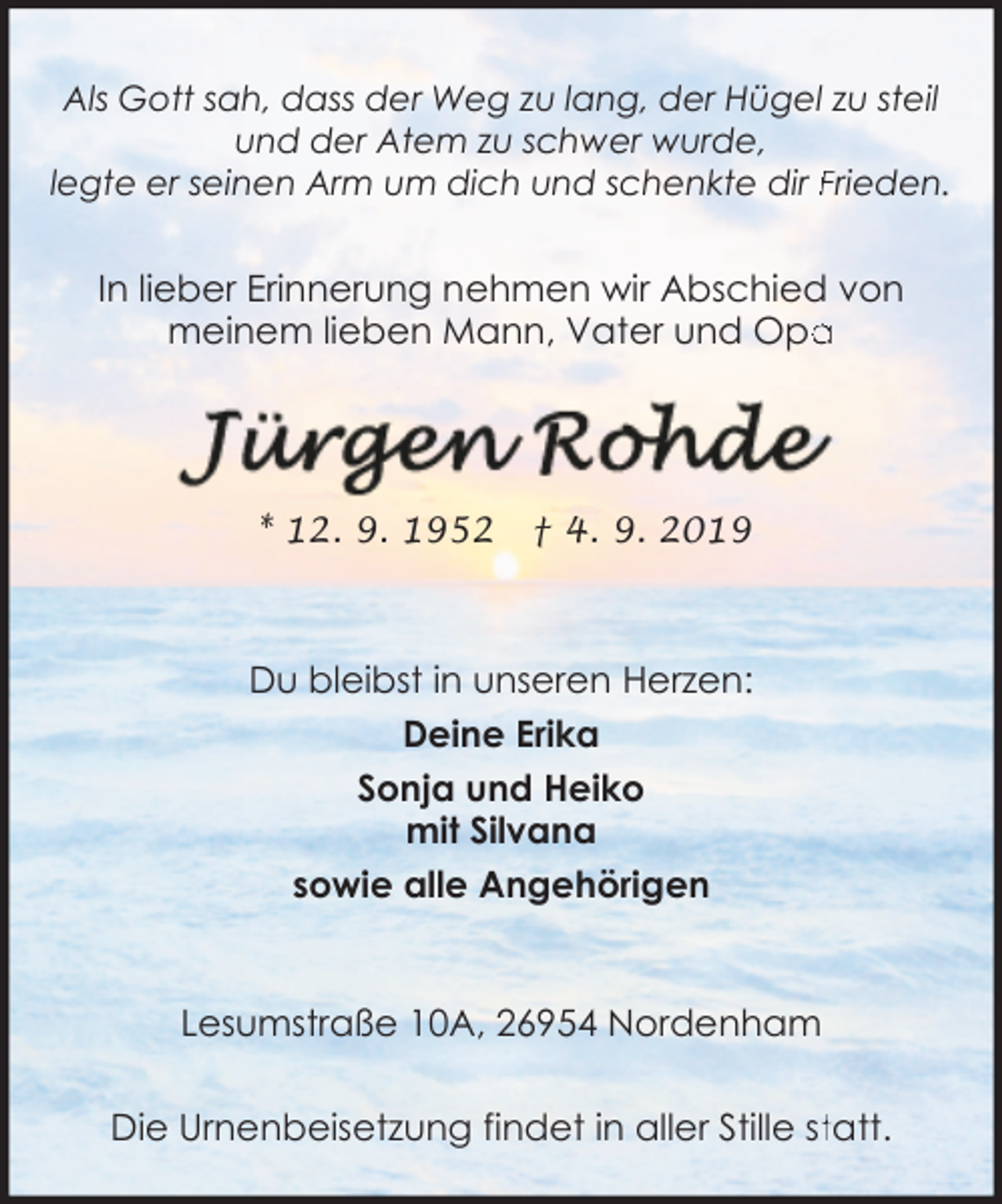 <p>Als Gott sah, dass der Weg zu lang, der Hügel zu steil<br />und der Atem zu schwer wurde,<br />legte er seinen Arm um dich und schenkte dir Frieden.</p><p>In lieber Erinnerung nehmen wir Abschied von<br />meinem lieben Mann, Vater und Opa<br />a</p><p>* 12. 9. 1952</p><p>† 4. 9. 2019</p><p>Du bleibst in unseren Herzen:<br />Deine Erika<br />Sonja und Heiko<br />mit Silvana<br />sowie alle Angehörigen<br />Lesumstraße 10A, 26954 Nordenham<br />Die Urnenbeisetzung findet in aller Stille sttatt.</p>