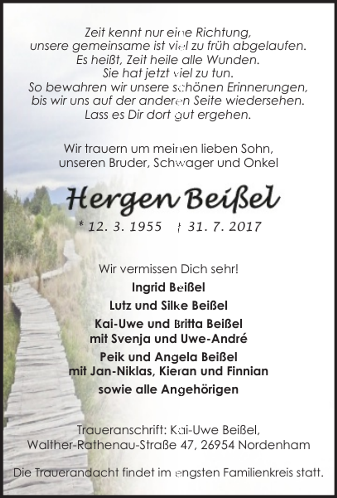 <p>Zeit kennt nur ein<br />ne Richtung,<br />unsere gemeinsame ist vie<br />el zu früh abgelaufen.<br />Es heißt, Zeit heile alle Wunden.<br />Sie hat jetzt viel zu tun.<br />chönen Erinnerungen,<br />So bewahren wir unsere sc<br />bis wir uns auf der andere<br />en Seite wiedersehen.<br />Lass es Dir dort gut ergehen.<br />Wir trauern um mein<br />nen lieben Sohn,<br />unseren Bruder, Schw<br />wager und Onkel</p>
<p>* 12. 3. 1955</p>
<p>† 31. 7. 2017</p>
<p>Wir vermissen Dich sehr!<br />eißel<br />Ingrid Be<br />ke Beißel<br />Lutz und Silk<br />Kai-Uwe und Britta Beißel<br />mit Svenja und Uwe-André<br />gela Beißel<br />Peik und Ang<br />mit Jan-Niklas, Kierran und Finnian<br />sowie alle Ang<br />gehörigen<br />Traueranschrift: Ka<br />ai-Uwe Beißel,<br />Walther-Rathenau-Straße 47, 26954 Nordenham<br />Die Trauerandacht findet im engsten Familienkreis statt.</p>