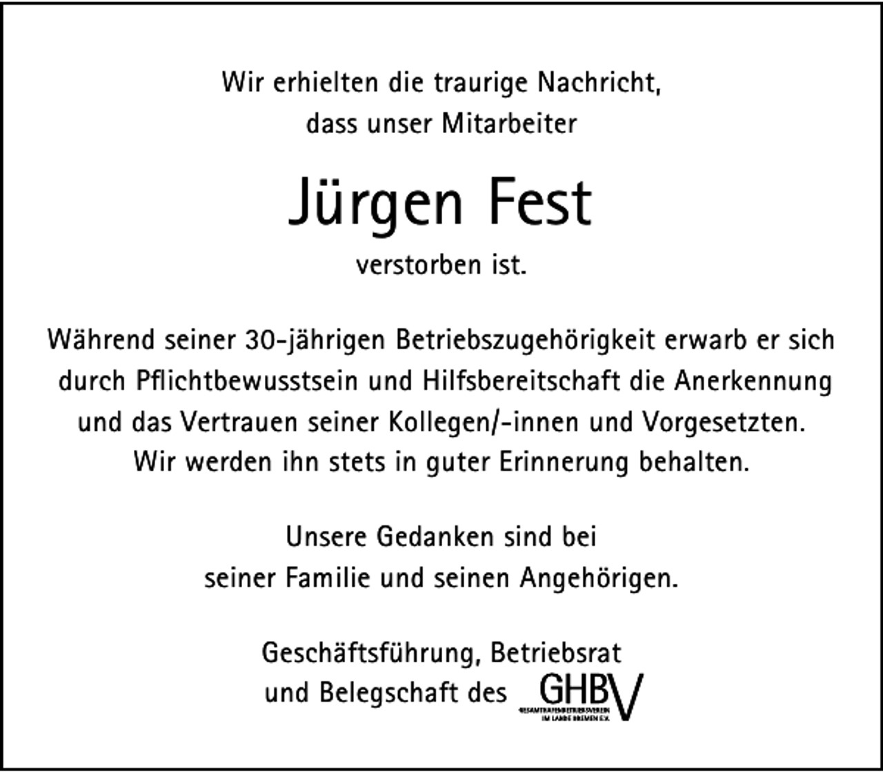 <p>Wir erhielten die traurige Nachricht,<br />dass unser Mitarbeiter</p><p>Jürgen Fest<br />verstorben ist.</p><p>Während seiner 30-jährigen Betriebszugehörigkeit erwarb er sich<br />durch Pflichtbewusstsein und Hilfsbereitschaft die Anerkennung<br />und das Vertrauen seiner Kollegen/-innen und Vorgesetzten.<br />Wir werden ihn stets in guter Erinnerung behalten.<br />Unsere Gedanken sind bei<br />seiner Familie und seinen Angehörigen.<br />Geschäftsführung, Betriebsrat<br />und Belegschaft des</p>