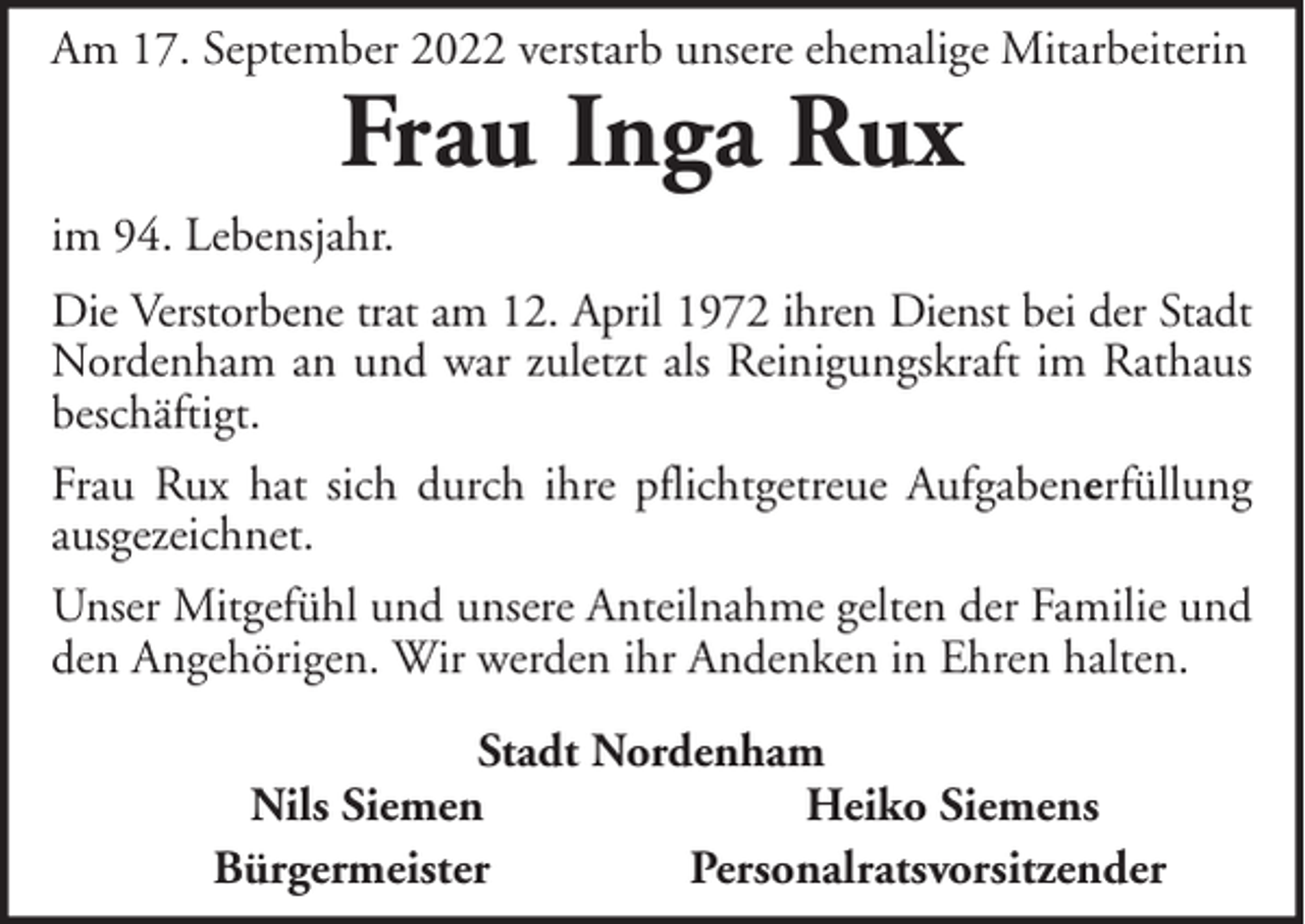 <p>Am 17. September 2022 verstarb unsere ehemalige Mitarbeiterin</p><p>Frau Inga Rux</p><p>im 94. Lebensjahr.<br />Die Verstorbene trat am 12. April 1972 ihren Dienst bei der Stadt<br />Nordenham an und war zuletzt als Reinigungskraft im Rathaus<br />beschäftigt.<br />Frau Rux hat sich durch ihre pflichtgetreue Aufgabenerfüllung<br />ausgezeichnet.<br />Unser Mitgefühl und unsere Anteilnahme gelten der Familie und<br />den Angehörigen. Wir werden ihr Andenken in Ehren halten.<br />Stadt Nordenham<br />Nils Siemen<br />Heiko Siemens<br />Bürgermeister<br />Personalratsvorsitzender</p>