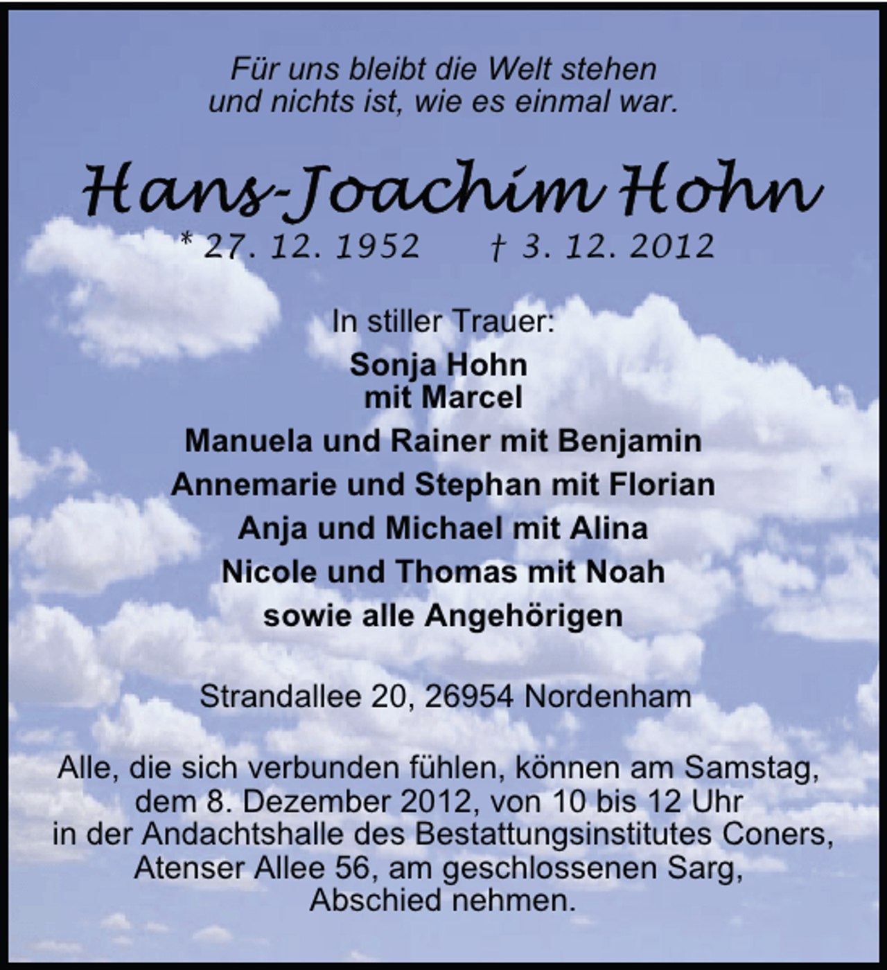 <p>Für uns bleibt die Welt stehen<br />und nichts ist, wie es einmal war.</p>
<p>* 27. 12. 1952</p>
<p>† 3. 12. 2012</p>
<p>In stiller Trauer:<br />Sonja Hohn<br />mit Marcel<br />Manuela und Rainer mit Benjamin<br />Annemarie und Stephan mit Florian<br />Anja und Michael mit Alina<br />Nicole und Thomas mit Noah<br />sowie alle Angehörigen<br />Strandallee 20, 26954 Nordenham<br />Alle, die sich verbunden fühlen, können am Samstag,<br />dem 8. Dezember 2012, von 10 bis 12 Uhr<br />in der Andachtshalle des Bestattungsinstitutes Coners,<br />Atenser Allee 56, am geschlossenen Sarg,<br />Abschied nehmen.</p>