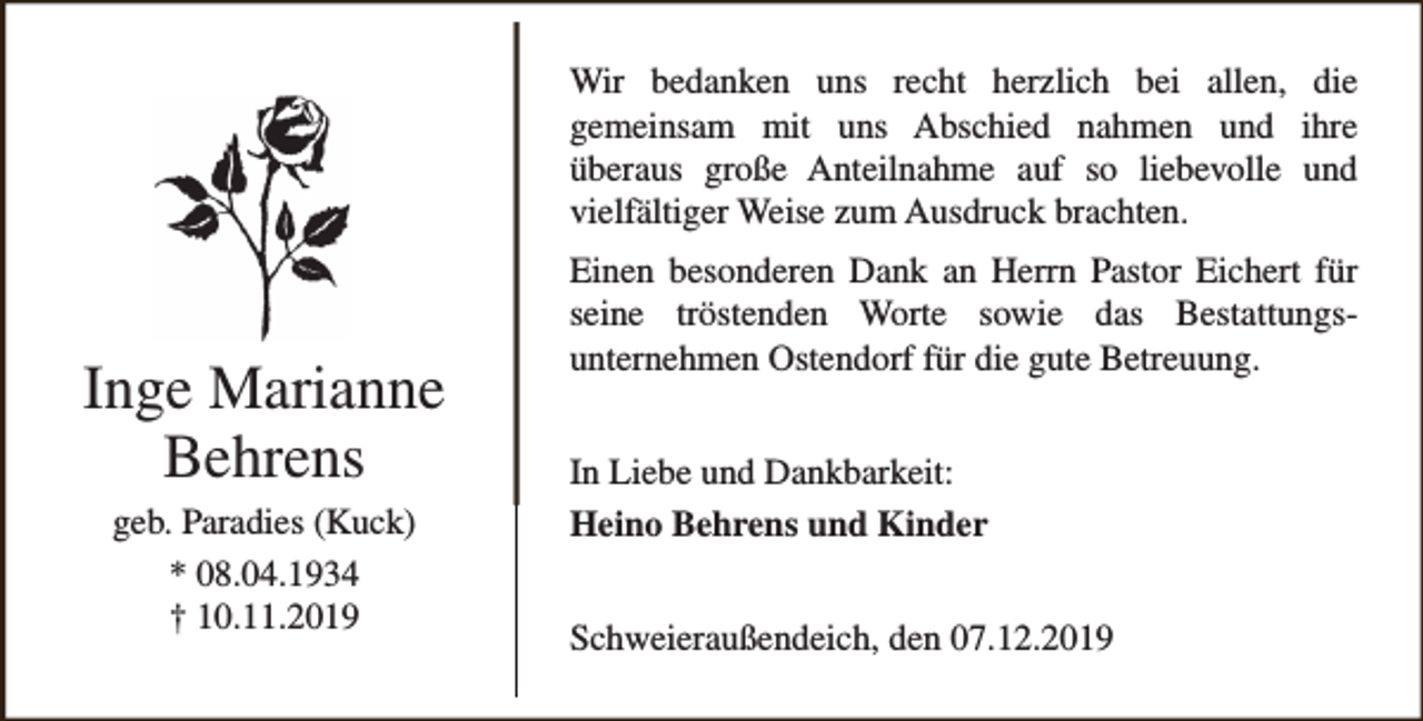 <p>Wir bedanken uns recht herzlich bei allen, die<br />gemeinsam mit uns Abschied nahmen und ihre<br />überaus große Anteilnahme auf so liebevolle und<br />vielfältiger Weise zum Ausdruck brachten.</p><p>Inge Marianne<br />Behrens<br />geb. Paradies (Kuck)<br />* 08.04.1934<br />† 10.11.2019</p><p>Einen besonderen Dank an Herrn Pastor Eichert für<br />seine tröstenden Worte sowie das Bestattungsunternehmen Ostendorf für die gute Betreuung.<br />In Liebe und Dankbarkeit:<br />Heino Behrens und Kinder<br />Schweieraußendeich, den 07.12.2019</p>