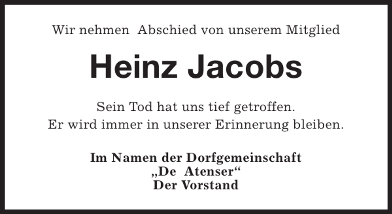 <p>Wir nehmen Abschied von unserem Mitglied</p><p>Heinz Jacobs<br />Sein Tod hat uns tief getroffen.<br />Er wird immer in unserer Erinnerung bleiben.<br />Im Namen der Dorfgemeinschaft<br />„De Atenser“<br />Der Vorstand</p>