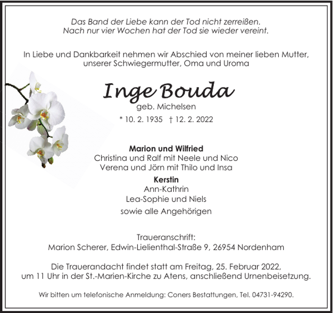 <p>Das Band der Liebe kann der Tod nicht zerreißen.<br />Nach nur vier Wochen hat der Tod sie wieder vereint.<br />In Liebe und Dankbarkeit nehmen wir Abschied von meiner lieben Mutter,<br />unserer Schwiegermutter, Oma und Uroma</p><p>geb. Michelsen<br />* 10. 2. 1935 † 12. 2. 2022</p><p>Marion und Wilfried<br />Christina und Ralf mit Neele und Nico<br />Verena und Jörn mit Thilo und Insa<br />Kerstin<br />Ann-Kathrin<br />Lea-Sophie und Niels<br />sowie alle Angehörigen<br />Traueranschrift:<br />Marion Scherer, Edwin-Lielienthal-Straße 9, 26954 Nordenham<br />Die Trauerandacht findet statt am Freitag, 25. Februar 2022,<br />um 11 Uhr in der St.-Marien-Kirche zu Atens, anschließend Urnenbeisetzung.<br />Wir bitten um telefonische Anmeldung: Coners Bestattungen, Tel. 04731-94290.</p>