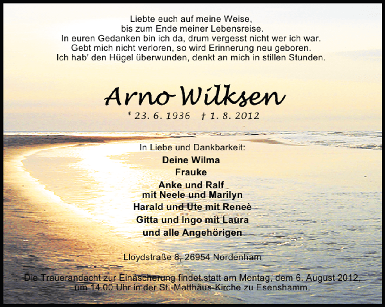 <p>Liebte euch auf meine Weise,<br />bis zum Ende meiner Lebensreise.<br />In euren Gedanken bin ich da, drum vergesst nicht wer ich war.<br />Gebt mich nicht verloren, so wird Erinnerung neu geboren.<br />Ich hab' den Hügel überwunden, denkt an mich in stillen Stunden.</p><p>* 23. 6. 1936</p><p>† 1. 8. 2012</p><p>In Liebe und Dankbarkeit:</p><p>Deine Wilma<br />Frauke<br />Anke und Ralf<br />mit Neele und Marilyn<br />Harald und Ute mit Reneè<br />Gitta und Ingo mit Laura<br />und alle Angehörigen<br />Lloydstraße 8, 26954 Nordenham<br />Die Trauerandacht zur Einäscherung findet statt am Montag, dem 6. August 2012,<br />um 14.00 Uhr in der St.-Matthäus-Kirche zu Esenshamm.</p>