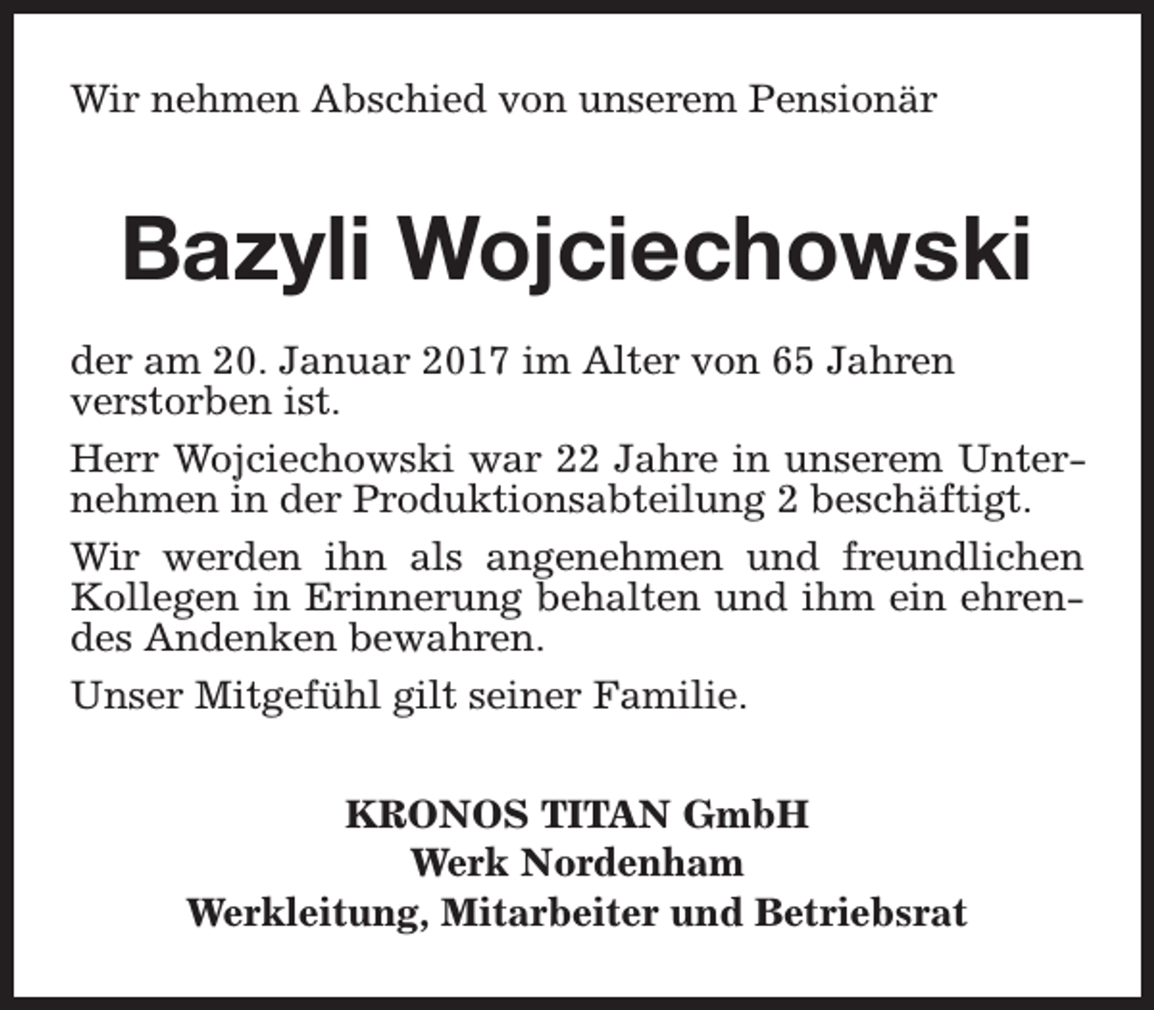 <p>Wir nehmen Abschied von unserem Pensionär</p><p>Bazyli Wojciechowski<br />der am 20. Januar 2017 im Alter von 65 Jahren<br />verstorben ist.<br />Herr Wojciechowski war 22 Jahre in unserem Unternehmen in der Produktionsabteilung 2 beschäftigt.<br />Wir werden ihn als angenehmen und freundlichen<br />Kollegen in Erinnerung behalten und ihm ein ehrendes Andenken bewahren.<br />Unser Mitgefühl gilt seiner Familie.<br />KRONOS TITAN GmbH<br />Werk Nordenham<br />Werkleitung, Mitarbeiter und Betriebsrat</p>
