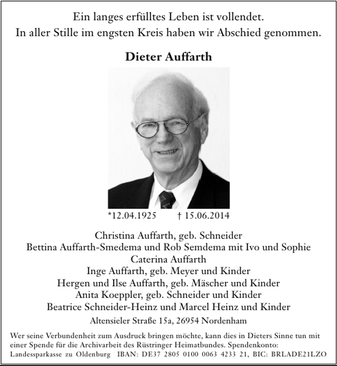 <p>Ein langes erfülltes Leben ist vollendet.<br />In aller Stille im engsten Kreis haben wir Abschied genommen.</p><p>Dieter Auffarth</p><p>*12.04.1925</p><p>† 15.06.2014</p><p>Christina Auffarth, geb. Schneider<br />Bettina Auffarth-Smedema und Rob Semdema mit Ivo und Sophie<br />Caterina Auffarth<br />Inge Auffarth, geb. Meyer und Kinder<br />Hergen und Ilse Auffarth, geb. Mäscher und Kinder<br />Anita Koeppler, geb. Schneider und Kinder<br />Beatrice Schneider-Heinz und Marcel Heinz und Kinder<br />Altensieler Straße 15a, 26954 Nordenham<br />Wer seine Verbundenheit zum Ausdruck bringen möchte, kann dies in Dieters Sinne tun mit<br />einer Spende für die Archivarbeit des Rüstringer Heimatbundes. Spendenkonto:</p><p>Landessparkasse zu Oldenburg IBAN: DE37 2805 0163 4233 21, BIC: BRLADE21LZO</p>