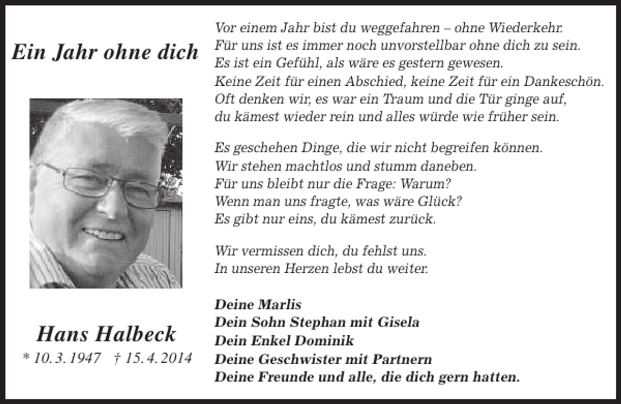 <p>Ein Jahr ohne dich</p>
<p>Vor einem Jahr bist du weggefahren – ohne Wiederkehr.<br />Für uns ist es immer noch unvorstellbar ohne dich zu sein.<br />Es ist ein Gefühl, als wäre es gestern gewesen.<br />Keine Zeit für einen Abschied, keine Zeit für ein Dankeschön.<br />Oft denken wir, es war ein Traum und die Tür ginge auf,<br />du kämest wieder rein und alles würde wie früher sein.<br />Es geschehen Dinge, die wir nicht begreifen können.<br />Wir stehen machtlos und stumm daneben.<br />Für uns bleibt nur die Frage: Warum?<br />Wenn man uns fragte, was wäre Glück?<br />Es gibt nur eins, du kämest zurück.<br />Wir vermissen dich, du fehlst uns.<br />In unseren Herzen lebst du weiter.</p>
<p>Hans Halbeck</p>
<p>* 10. 3. 1947 † 15. 4. 2014</p>
<p>Deine Marlis<br />Dein Sohn Stephan mit Gisela<br />Dein Enkel Dominik<br />Deine Geschwister mit Partnern<br />Deine Freunde und alle, die dich gern hatten.</p>