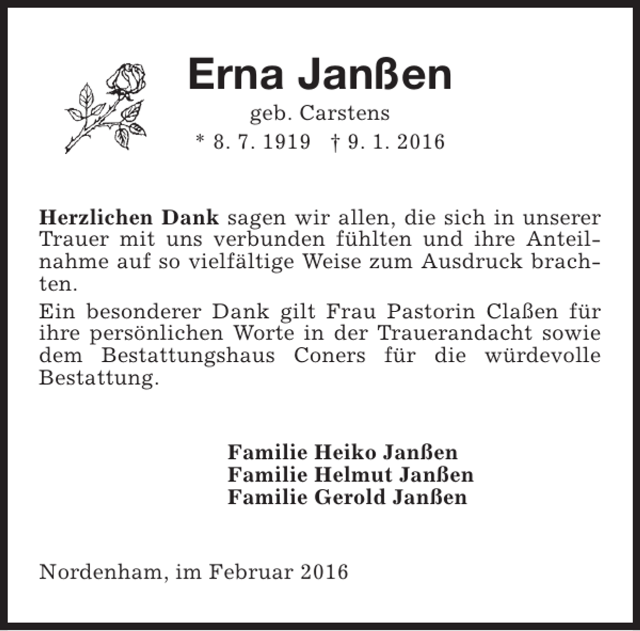 <p>Erna Janßen<br />geb. Carstens<br />* 8. 7. 1919 † 9. 1. 2016</p><p>Herzlichen Dank sagen wir allen, die sich in unserer<br />Trauer mit uns verbunden fühlten und ihre Anteilnahme auf so vielfältige Weise zum Ausdruck brachten.<br />Ein besonderer Dank gilt Frau Pastorin Claßen für<br />ihre persönlichen Worte in der Trauerandacht sowie<br />dem Bestattungshaus Coners für die würdevolle<br />Bestattung.<br />Familie Heiko Janßen<br />Familie Helmut Janßen<br />Familie Gerold Janßen<br />Nordenham, im Februar 2016</p>