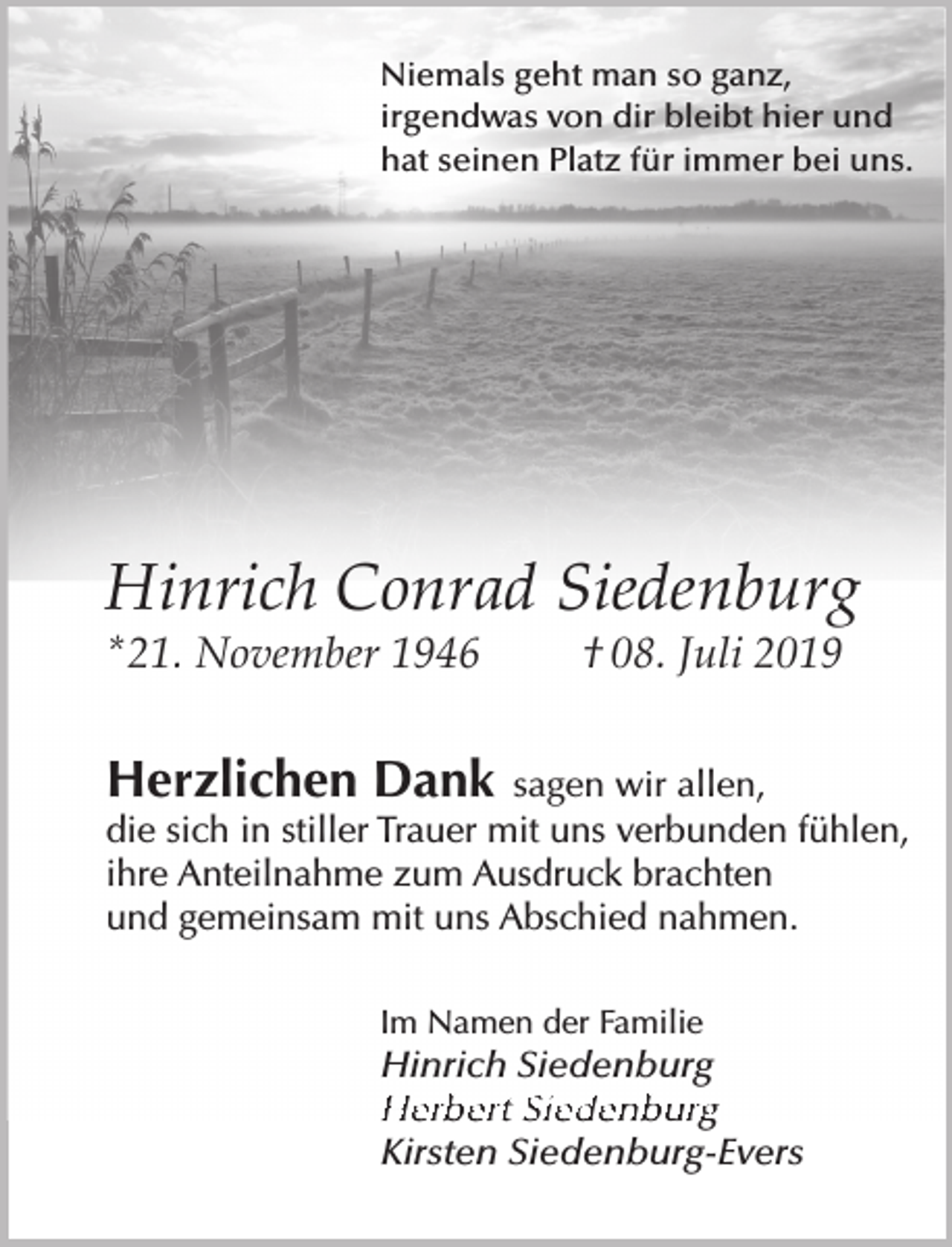 <p>Niemals geht man so ganz,<br />irgendwas von dir bleibt hier und<br />hat seinen Platz für immer bei uns.</p><p>Hinrich Conrad Siedenburg</p><p>* 21. November 1946</p><p>† 08. Juli 2019</p><p>Herzlichen Dank</p><p>sagen wir allen,<br />die sich in stiller Trauer mit uns verbunden fühlen,<br />ihre Anteilnahme zum Ausdruck brachten<br />und gemeinsam mit uns Abschied nahmen.<br />Im Namen der Familie</p><p>Hinrich Siedenburg<br />Herber t Siedenburg<br />Kirsten Siedenburg-Evers</p>