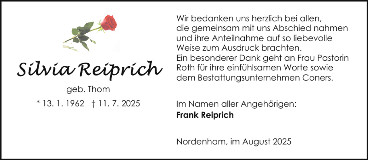<p>Wir bedanken uns herzlich bei allen,<br />die gemeinsam mit uns Abschied nahmen<br />und ihre Anteilnahme auf so liebevolle<br />Weise zum Ausdruck brachten.<br />Ein besonderer Dank geht an Frau Pastorin<br />Roth für ihre einfühlsamen Worte sowie<br />dem Bestattungsunternehmen Coners.<br />geb. Thom<br />* 13. 1. 1962 † 11. 7. 2025</p>
<p>Im Namen aller Angehörigen:<br />Frank Reiprich<br />Nordenham, im August 2025</p>