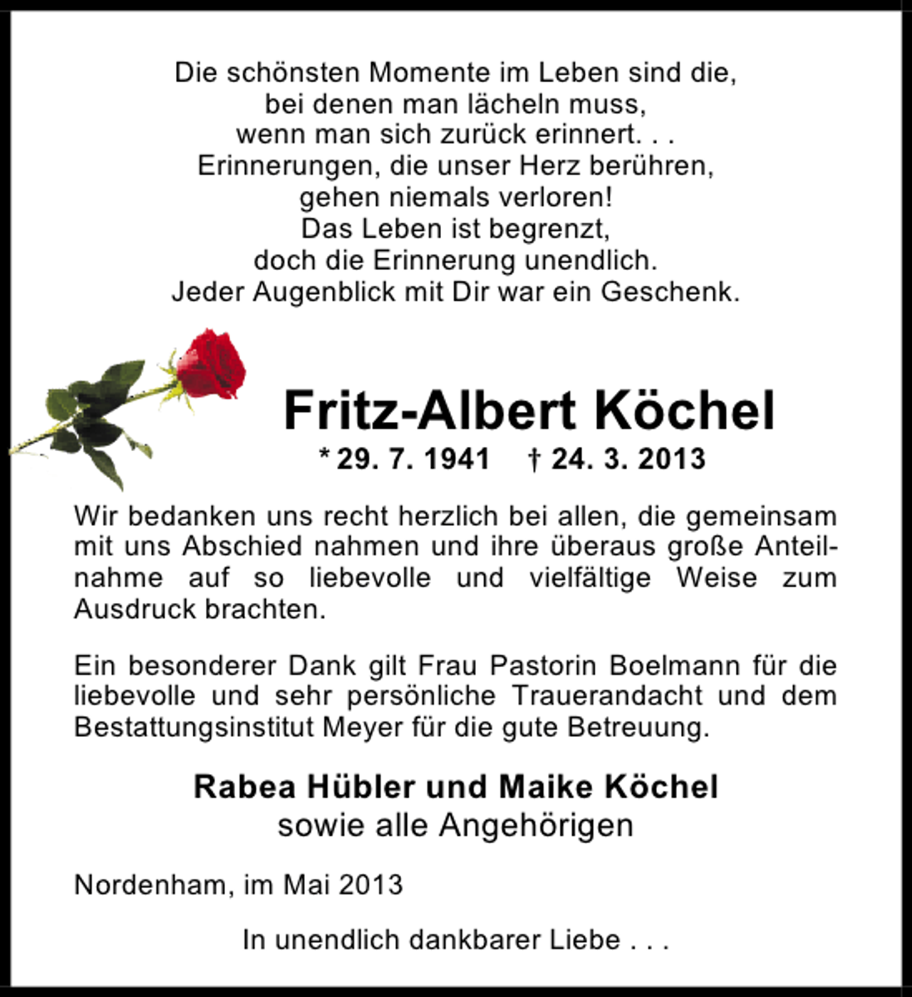 <p>Die schönsten Momente im Leben sind die,<br />bei denen man lächeln muss,<br />wenn man sich zurück erinnert. . .<br />Erinnerungen, die unser Herz berühren,<br />gehen niemals verloren!<br />Das Leben ist begrenzt,<br />doch die Erinnerung unendlich.<br />Jeder Augenblick mit Dir war ein Geschenk.</p><p>Fritz-Albert Köchel<br />* 29. 7. 1941</p><p>† 24. 3. 2013</p><p>Wir bedanken uns recht herzlich bei allen, die gemeinsam<br />mit uns Abschied nahmen und ihre überaus große Anteilnahme auf so liebevolle und vielfältige Weise zum<br />Ausdruck brachten.<br />Ein besonderer Dank gilt Frau Pastorin Boelmann für die<br />liebevolle und sehr persönliche Trauerandacht und dem<br />Bestattungsinstitut Meyer für die gute Betreuung.</p><p>Rabea Hübler und Maike Köchel<br />sowie alle Angehörigen<br />Nordenham, im Mai 2013<br />In unendlich dankbarer Liebe . . .</p>