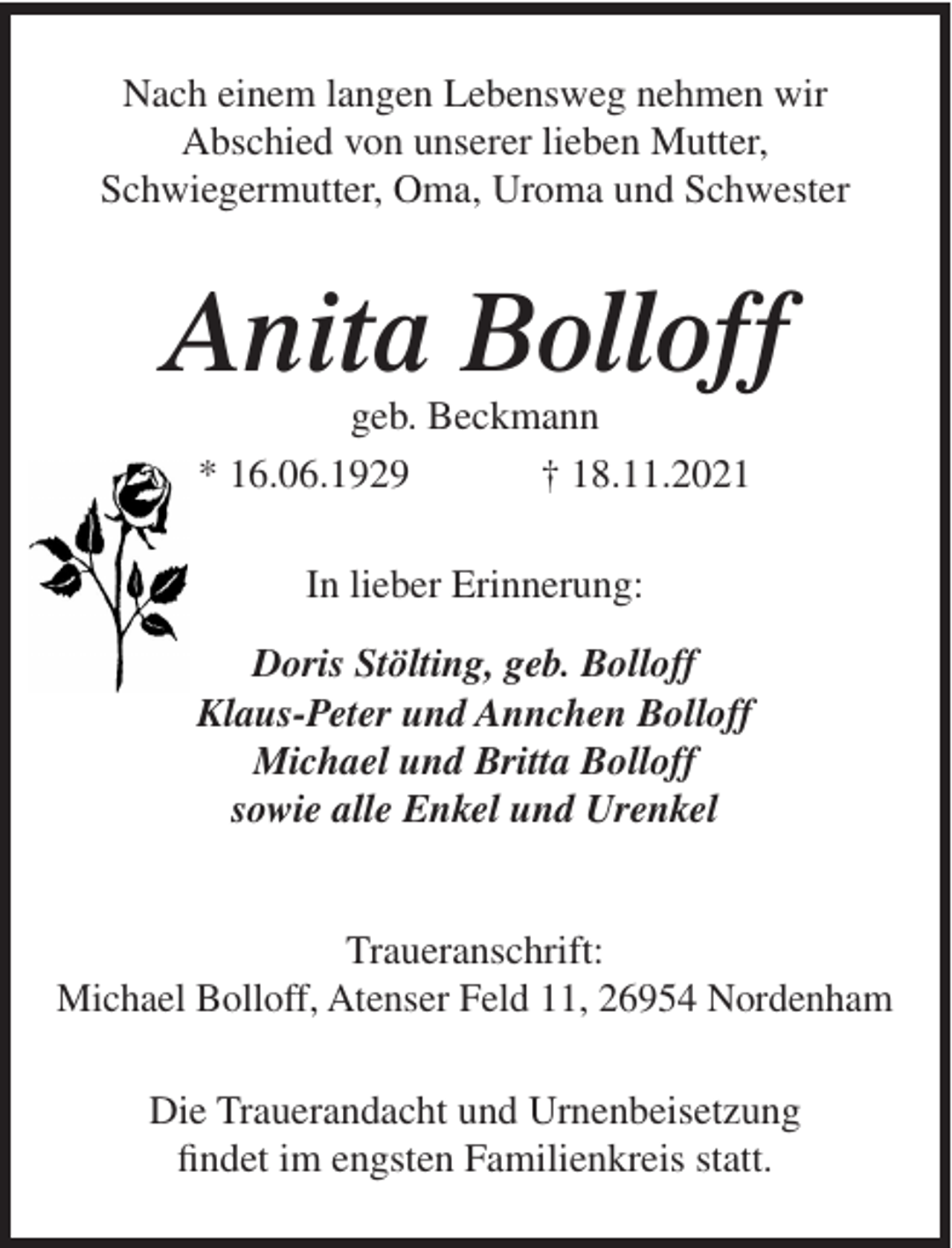 <p>Nach einem langen Lebensweg nehmen wir<br />Abschied von unserer lieben Mutter,<br />Schwiegermutter, Oma, Uroma und Schwester</p><p>Anita Bolloff<br />geb. Beckmann<br />* 16.06.1929<br />† 18.11.2021<br />In lieber Erinnerung:<br />Doris Stölting, geb. Bolloff<br />Klaus-Peter und Annchen Bolloff<br />Michael und Britta Bolloff<br />sowie alle Enkel und Urenkel</p><p>Traueranschrift:<br />Michael Bolloff, Atenser Feld 11, 26954 Nordenham<br />Die Trauerandacht und Urnenbeisetzung<br />findet im engsten Familienkreis statt.</p>