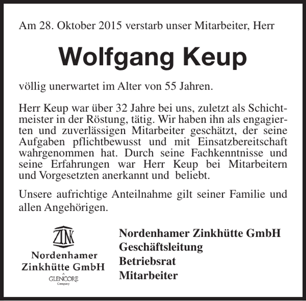 <p>Am 28. Oktober 2015 verstarb unser Mitarbeiter, Herr</p><p>Wolfgang Keup<br />völlig unerwartet im Alter von 55 Jahren.<br />Herr Keup war über 32 Jahre bei uns, zuletzt als Schichtmeister in der Röstung, tätig. Wir haben ihn als engagierten und zuverlässigen Mitarbeiter geschätzt, der seine<br />Aufgaben pflichtbewusst und mit Einsatzbereitschaft<br />wahrgenommen hat. Durch seine Fachkenntnisse und<br />seine Erfahrungen war Herr Keup bei Mitarbeitern<br />und Vorgesetzten anerkannt und beliebt.<br />Unsere aufrichtige Anteilnahme gilt seiner Familie und<br />allen Angehörigen.<br />Nordenhamer Zinkhütte GmbH<br />Geschäftsleitung<br />Betriebsrat<br />Mitarbeiter</p>