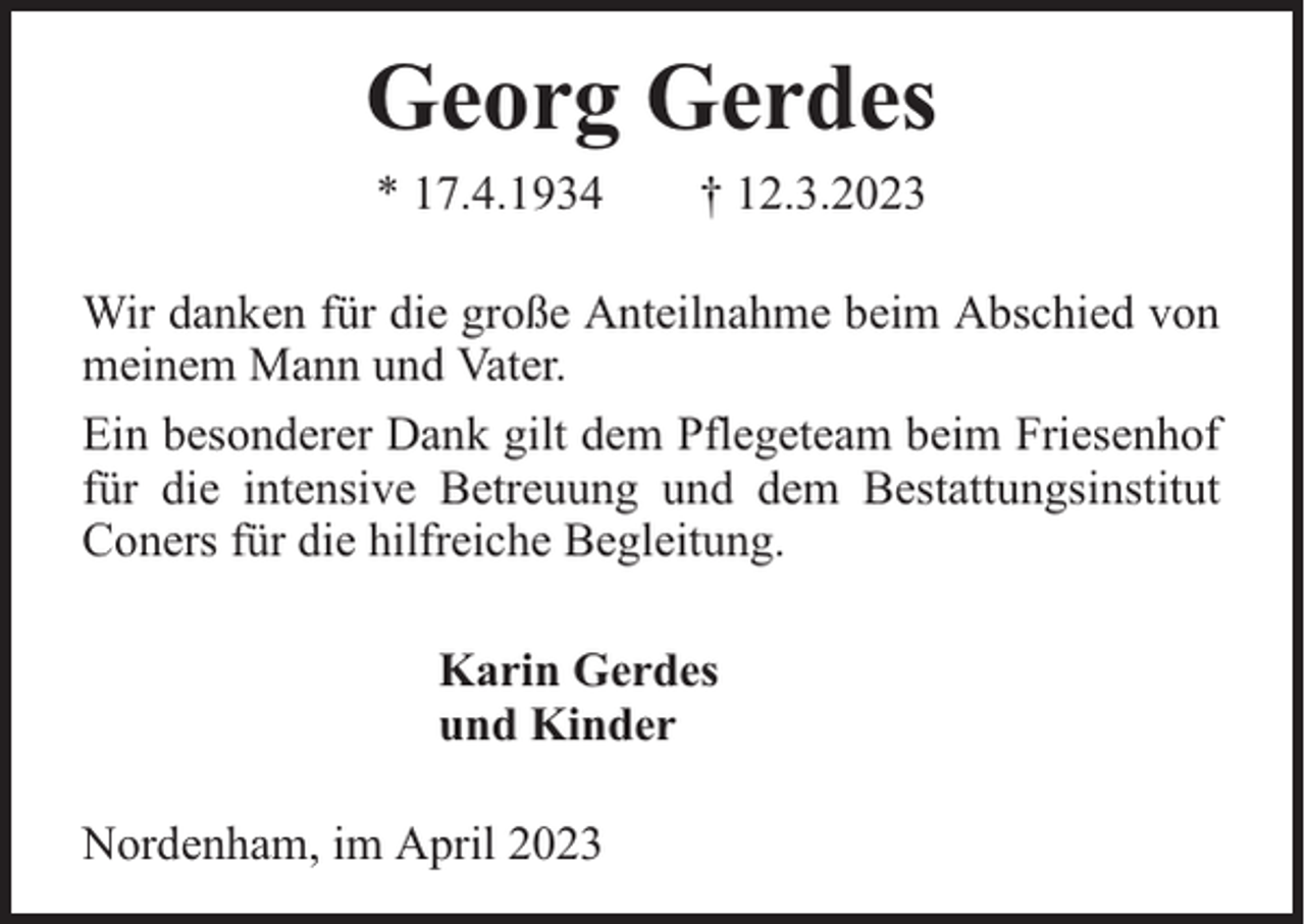 <p>Georg Gerdes<br />* 17.4.1934</p><p>† 12.3.2023</p><p>Wir danken für die große Anteilnahme beim Abschied von<br />meinem Mann und Vater.<br />Ein besonderer Dank gilt dem Pflegeteam beim Friesenhof<br />für die intensive Betreuung und dem Bestattungsinstitut<br />Coners für die hilfreiche Begleitung.<br />Karin Gerdes<br />und Kinder<br />Nordenham, im April 2023</p>