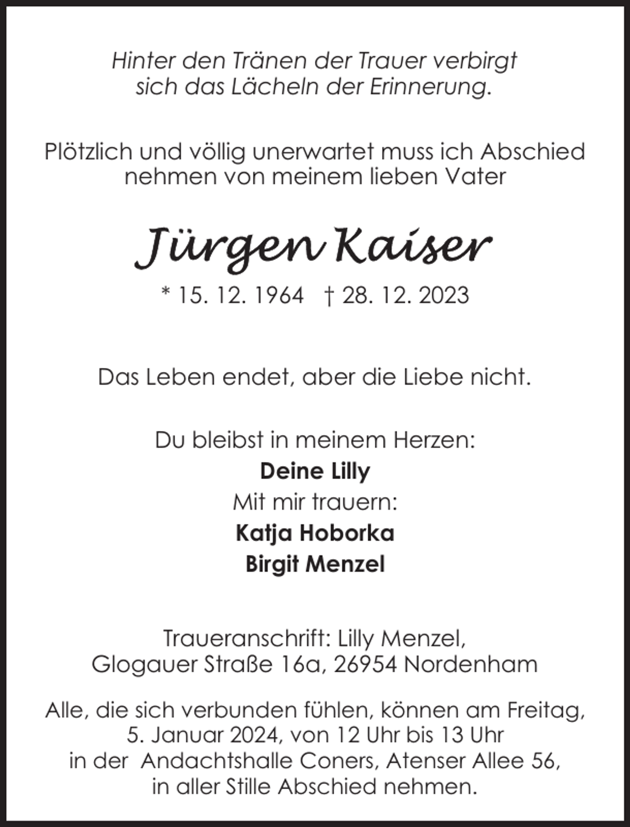 <p>Hinter den Tränen der Trauer verbirgt<br />sich das Lächeln der Erinnerung.<br />Plötzlich und völlig unerwartet muss ich Abschied<br />nehmen von meinem lieben Vater</p><p>* 15. 12. 1964 † 28. 12. 2023<br />Das Leben endet, aber die Liebe nicht.<br />Du bleibst in meinem Herzen:<br />Deine Lilly<br />Mit mir trauern:<br />Katja Hoborka<br />Birgit Menzel<br />Traueranschrift: Lilly Menzel,<br />Glogauer Straße 16a, 26954 Nordenham<br />Alle, die sich verbunden fühlen, können am Freitag,<br />5. Januar 2024, von 12 Uhr bis 13 Uhr<br />in der Andachtshalle Coners, Atenser Allee 56,<br />in aller Stille Abschied nehmen.</p>
