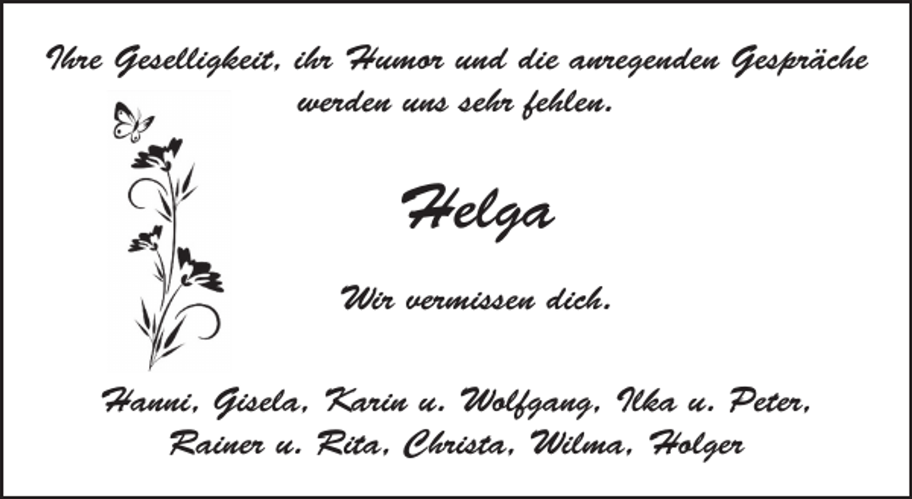 <p>Ihre Geselligkeit, ihr Humor und die anregenden Gespräche<br />werden uns sehr fehlen.</p><p>Helga<br />Wir vermissen dich.<br />Hanni, Gisela, Karin u. Wolfgang, Ilka u. Peter,<br />Rainer u. Rita, Christa, Wilma, Holger</p>