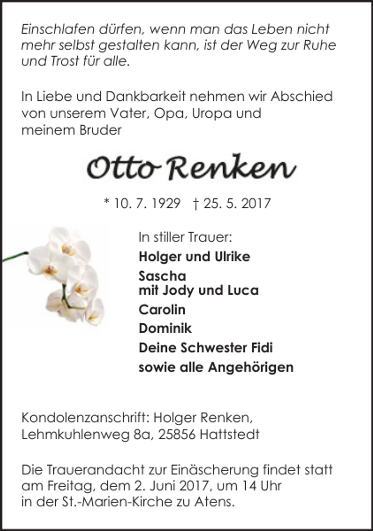 <p>Einschlafen dürfen, wenn man das Leben nicht<br />mehr selbst gestalten kann, ist der Weg zur Ruhe<br />und Trost für alle.<br />In Liebe und Dankbarkeit nehmen wir Abschied<br />von unserem Vater, Opa, Uropa und<br />meinem Bruder</p>
<p>* 10. 7. 1929 † 25. 5. 2017<br />In stiller Trauer:<br />Holger und Ulrike<br />Sascha<br />mit Jody und Luca<br />Carolin<br />Dominik<br />Deine Schwester Fidi<br />sowie alle Angehörigen<br />Kondolenzanschrift: Holger Renken,<br />Lehmkuhlenweg 8a, 25856 Hattstedt<br />Die Trauerandacht zur Einäscherung findet statt<br />am Freitag, dem 2. Juni 2017, um 14 Uhr<br />in der St.-Marien-Kirche zu Atens.</p>