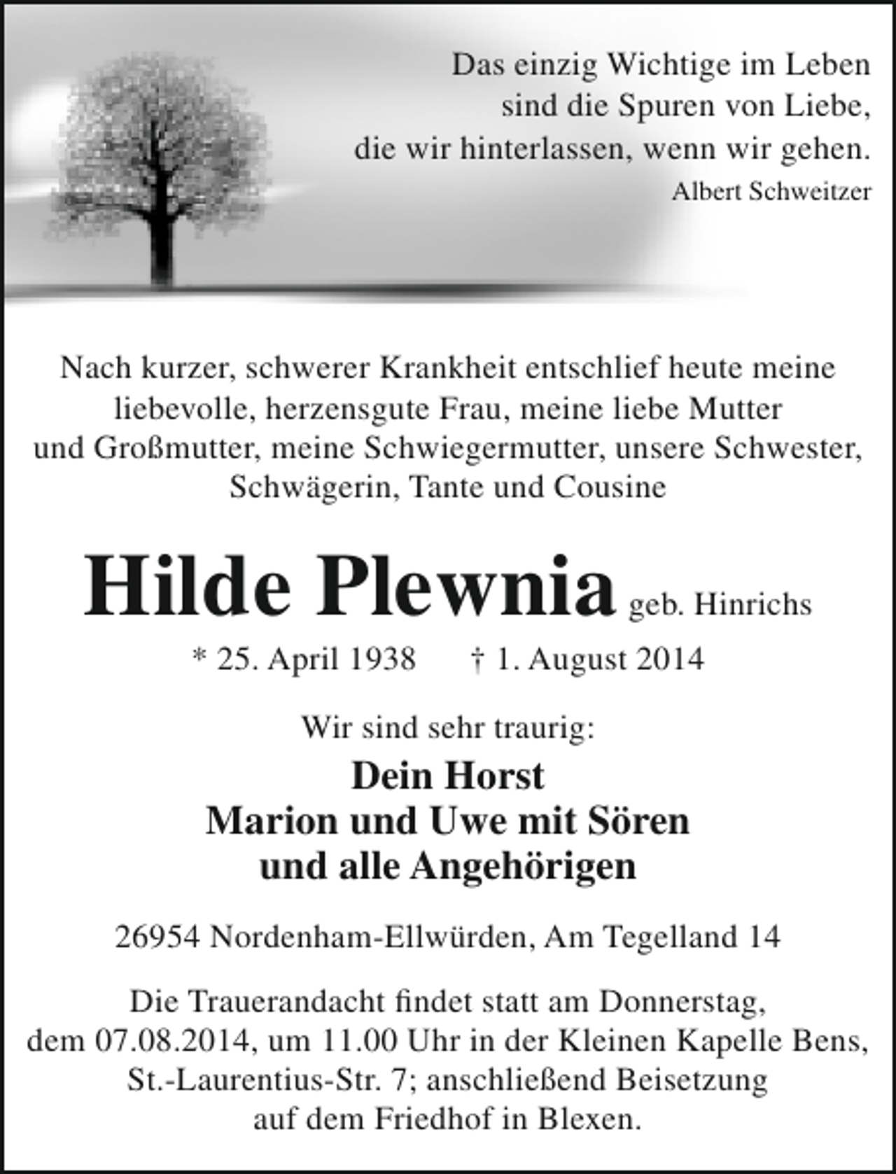 <p>Das einzig Wichtige im Leben<br />sind die Spuren von Liebe,<br />die wir hinterlassen, wenn wir gehen.<br />Albert Schweitzer</p><p>Nach kurzer, schwerer Krankheit entschlief heute meine<br />liebevolle, herzensgute Frau, meine liebe Mutter<br />und Großmutter, meine Schwiegermutter, unsere Schwester,<br />Schwägerin, Tante und Cousine</p><p>Hilde Plewnia<br />* 25. April 1938</p><p>geb. Hinrichs</p><p>† 1. August 2014</p><p>Wir sind sehr traurig:</p><p>Dein Horst<br />Marion und Uwe mit Sören<br />und alle Angehörigen<br />26954 Nordenham-Ellwürden, Am Tegelland 14<br />Die Trauerandacht findet statt am Donnerstag,<br />dem 07.08.2014, um 11.00 Uhr in der Kleinen Kapelle Bens,<br />St.-Laurentius-Str. 7; anschließend Beisetzung<br />auf dem Friedhof in Blexen.</p>