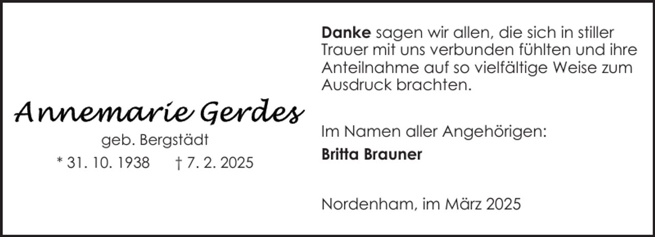 <p>Danke sagen wir allen, die sich in stiller<br />Trauer mit uns verbunden fühlten und ihre<br />Anteilnahme auf so vielfältige Weise zum<br />Ausdruck brachten.<br />geb. Bergstädt<br />* 31. 10. 1938</p><p>† 7. 2. 2025</p><p>Im Namen aller Angehörigen:<br />Britta Brauner<br />Nordenham, im März 2025</p>