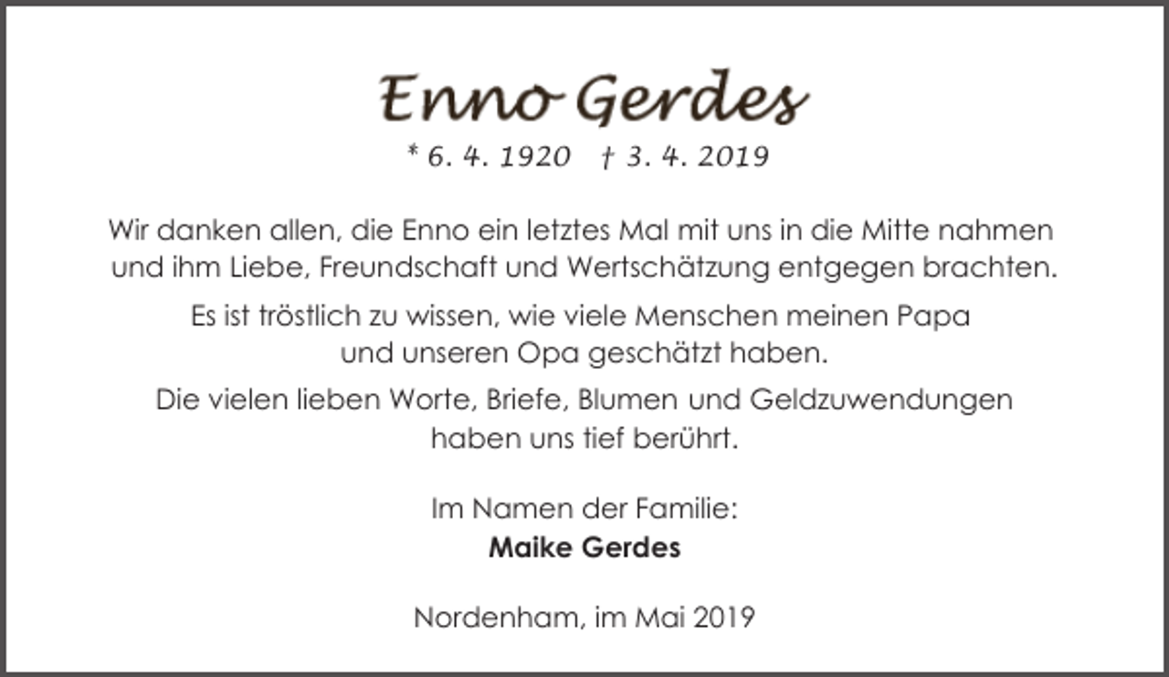 <p>* 6. 4. 1920</p><p>† 3. 4. 2019</p><p>Wir danken allen, die Enno ein letztes Mal mit uns in die Mitte nahmen<br />und ihm Liebe, Freundschaft und Wertschätzung entgegen brachten.<br />Es ist tröstlich zu wissen, wie viele Menschen meinen Papa<br />und unseren Opa geschätzt haben.<br />Die vielen lieben Worte, Briefe, Blumen und Geldzuwendungen<br />haben uns tief berührt.<br />Im Namen der Familie:<br />Maike Gerdes<br />Nordenham, im Mai 2019</p>