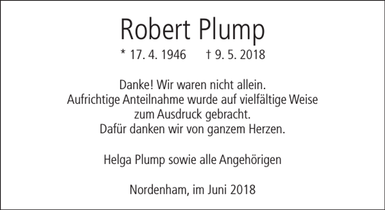 <p>Robert Plump<br />* 17. 4. 1946</p><p>† 9. 5. 2018</p><p>Danke! Wir waren nicht allein.<br />Aufrichtige Anteilnahme wurde auf vielfältige Weise<br />zum Ausdruck gebracht.<br />Dafür danken wir von ganzem Herzen.<br />Helga Plump sowie alle Angehörigen<br />Nordenham, im Juni 2018</p>