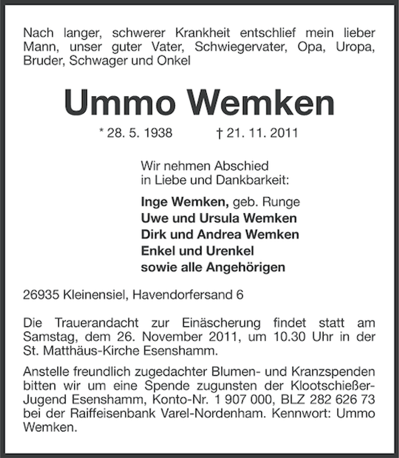 <p>Nach langer, schwerer Krankheit entschlief mein lieber<br />Mann, unser guter Vater, Schwiegervater, Opa, Uropa,<br />Bruder, Schwager und Onkel</p><p>Ummo Wemken<br />* 28. 5. 1938</p><p>† 21. 11. 2011</p><p>Wir nehmen Abschied<br />in Liebe und Dankbarkeit:<br />Inge Wemken, geb. Runge<br />Uwe und Ursula Wemken<br />Dirk und Andrea Wemken<br />Enkel und Urenkel<br />sowie alle Angehörigen<br />26935 Kleinensiel, Havendorfersand 6<br />Die Trauerandacht zur Einäscherung findet statt am<br />Samstag, dem 26. November 2011, um 10.30 Uhr in der<br />St. Matthäus-Kirche Esenshamm.<br />Anstelle freundlich zugedachter Blumen- und Kranzspenden<br />bitten wir um eine Spende zugunsten der KlootschießerJugend Esenshamm, Konto-Nr. 1 907 000, BLZ 282 626 73<br />bei der Raiffeisenbank Varel-Nordenham. Kennwort: Ummo<br />Wemken.</p>