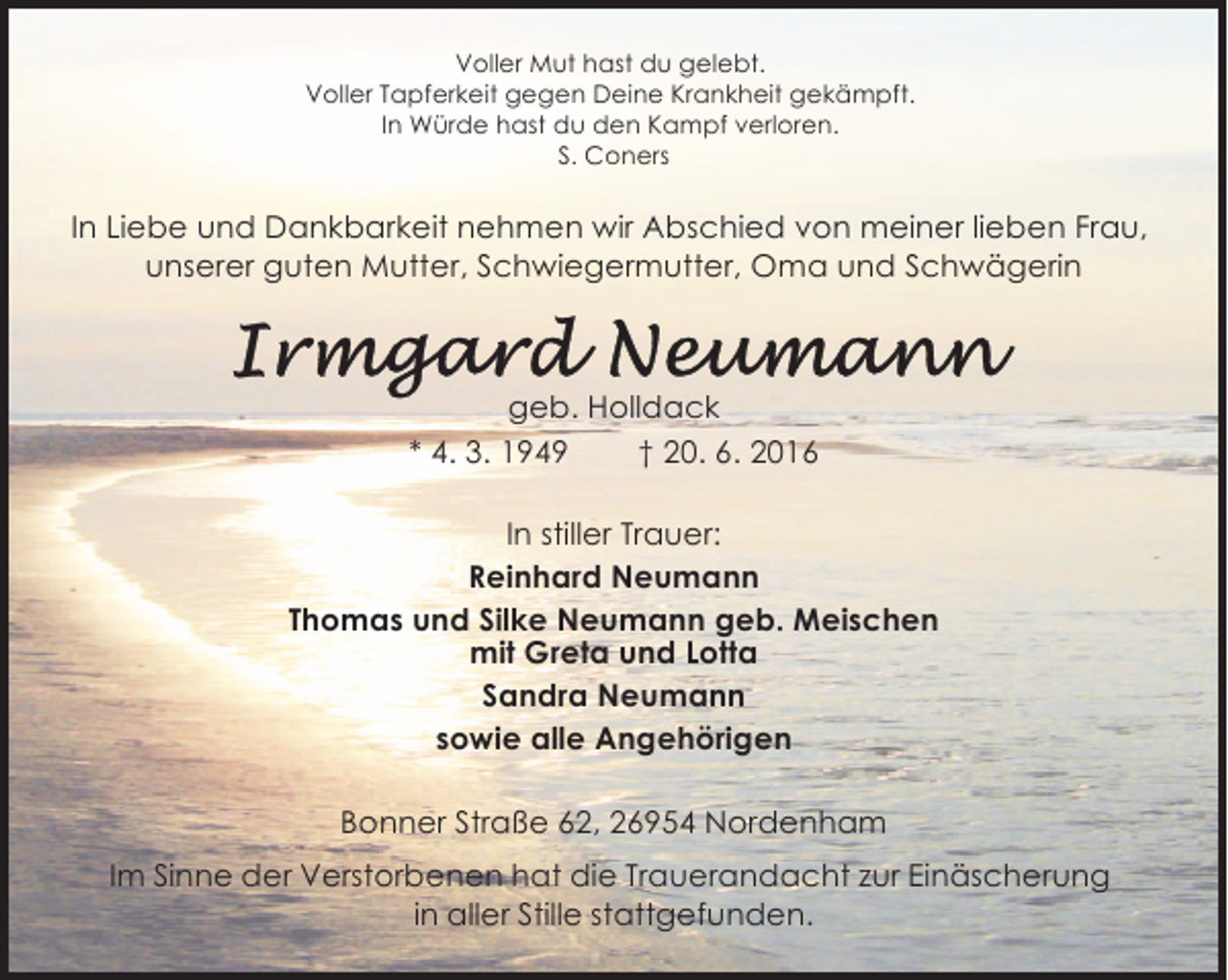 <p>Voller Mut hast du gelebt.<br />Voller Tapferkeit gegen Deine Krankheit gekämpft.<br />In Würde hast du den Kampf verloren.<br />S. Coners</p><p>In Liebe und Dankbarkeit nehmen wir Abschied von meiner lieben Frau,<br />unserer guten Mutter, Schwiegermutter, Oma und Schwägerin</p><p>geb. Holldack<br />* 4. 3. 1949<br />† 20. 6. 2016<br />In stiller Trauer:<br />Reinhard Neumann<br />Thomas und Silke Neumann geb. Meischen<br />mit Greta und Lotta<br />Sandra Neumann<br />sowie alle Angehörigen<br />Bonner Straße 62, 26954 Nordenham<br />Im Sinne der Verstorbenen hat die Trauerandacht zur Einäscherung<br />in aller Stille stattgefunden.</p>