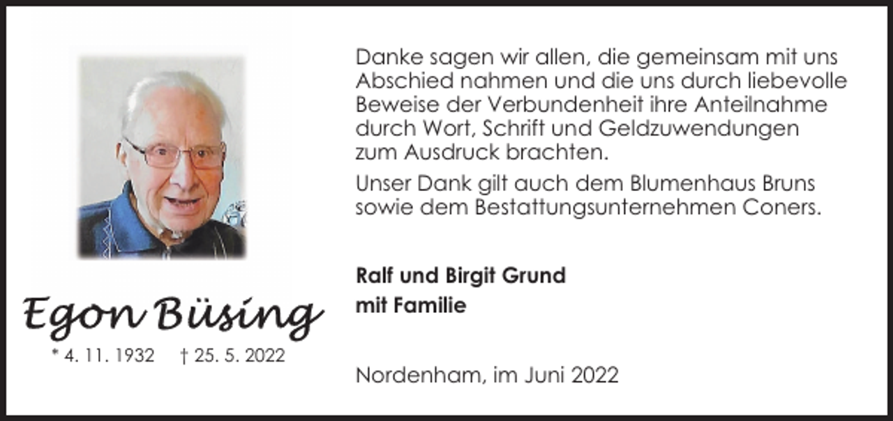 <p>Danke sagen wir allen, die gemeinsam mit uns<br />Abschied nahmen und die uns durch liebevolle<br />Beweise der Verbundenheit ihre Anteilnahme<br />durch Wort, Schrift und Geldzuwendungen<br />zum Ausdruck brachten.<br />Unser Dank gilt auch dem Blumenhaus Bruns<br />sowie dem Bestattungsunternehmen Coners.<br />Ralf und Birgit Grund<br />mit Familie<br />* 4. 11. 1932</p><p>† 25. 5. 2022</p><p>Nordenham, im Juni 2022</p>
