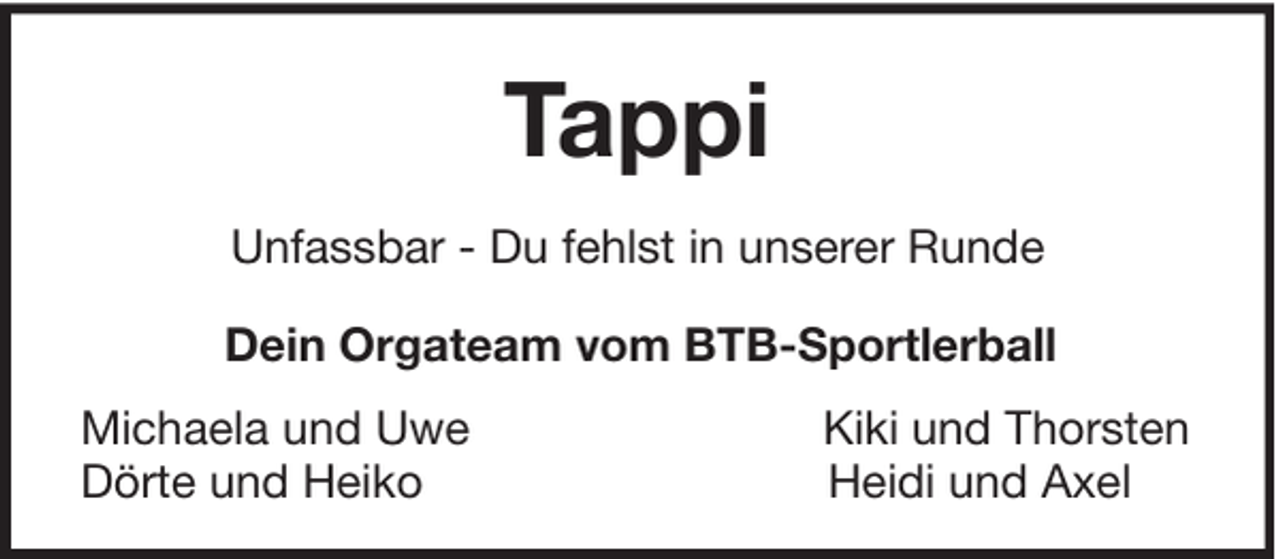 <p>Tappi<br />Unfassbar - Du fehlst in unserer Runde<br />Dein Orgateam vom BTB-Sportlerball<br />Michaela und Uwe<br />Dörte und Heiko</p><p>Kiki und Thorsten<br />Heidi und Axel</p>