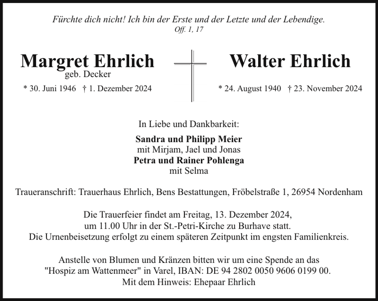 <p>Fürchte dich nicht! Ich bin der Erste und der Letzte und der Lebendige.<br />Off. 1, 17</p><p>Margret Ehrlich</p><p>Walter Ehrlich</p><p>* 30. Juni 1946 † 1. Dezember 2024</p><p>* 24. August 1940 † 23. November 2024</p><p>geb. Decker</p><p>In Liebe und Dankbarkeit:<br />Sandra und Philipp Meier<br />mit Mirjam, Jael und Jonas<br />Petra und Rainer Pohlenga<br />mit Selma<br />Traueranschrift: Trauerhaus Ehrlich, Bens Bestattungen, Fröbelstraße 1, 26954 Nordenham<br />Die Trauerfeier findet am Freitag, 13. Dezember 2024,<br />um 11.00 Uhr in der St.-Petri-Kirche zu Burhave statt.<br />Die Urnenbeisetzung erfolgt zu einem späteren Zeitpunkt im engsten Familienkreis.<br />Anstelle von Blumen und Kränzen bitten wir um eine Spende an das<br />"Hospiz am Wattenmeer" in Varel, IBAN: DE 94 2802 0050 9606 0199 00.<br />Mit dem Hinweis: Ehepaar Ehrlich</p>