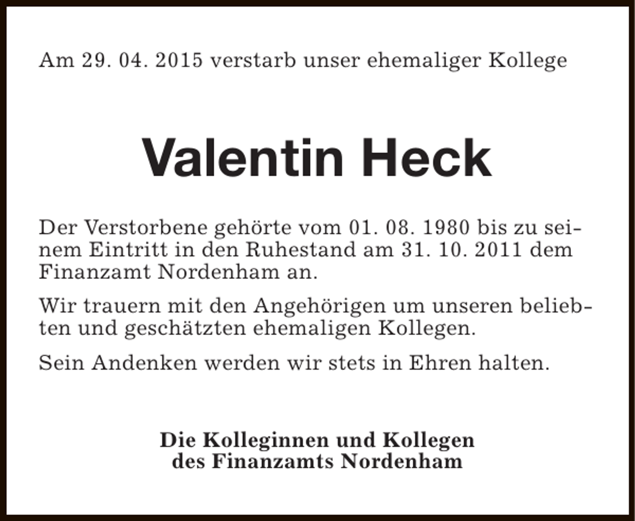 <p>Am 29. 04. 2015 verstarb unser ehemaliger Kollege</p><p>Valentin Heck<br />Der Verstorbene gehörte vom 01. 08. 1980 bis zu seinem Eintritt in den Ruhestand am 31. 10. 2011 dem<br />Finanzamt Nordenham an.<br />Wir trauern mit den Angehörigen um unseren beliebten und geschätzten ehemaligen Kollegen.<br />Sein Andenken werden wir stets in Ehren halten.<br />Die Kolleginnen und Kollegen<br />des Finanzamts Nordenham</p>