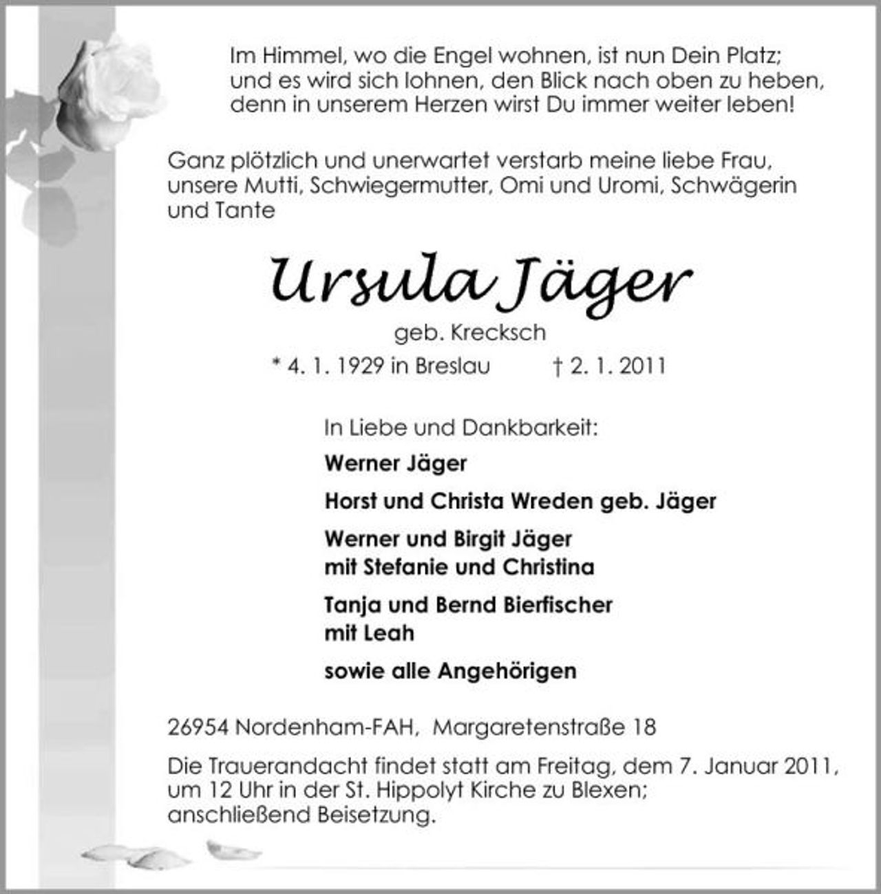 <p>Im Himmel, wo die Engel wohnen, ist nun Dein Platz; und es wird sich lohnen, den Blick nach oben zu heben, denn in unserem Herzen wirst Du immer weiter leben! Ganz plötzlich und unerwartet verstarb meine liebe Frau, unsere Mutti, Schwiegermutter, Omi und Uromi, Schwägerin und Tante</p><p>Ursula Jäger<br />geb. Krecksch * 4. 1. 1929 in Breslau † 2. 1. 2011 In Liebe und Dankbarkeit: Werner Jäger Horst und Christa Wreden geb. Jäger Werner und Birgit Jäger mit Stefanie und Christina Tanja und Bernd Bierfischer mit Leah sowie alle Angehörigen 26954 Nordenham-FAH, Margaretenstraße 18 Die Trauerandacht findet statt am Freitag, dem 7. Januar 2011, um 12 Uhr in der St. Hippolyt Kirche zu Blexen; anschließend Beisetzung.</p>