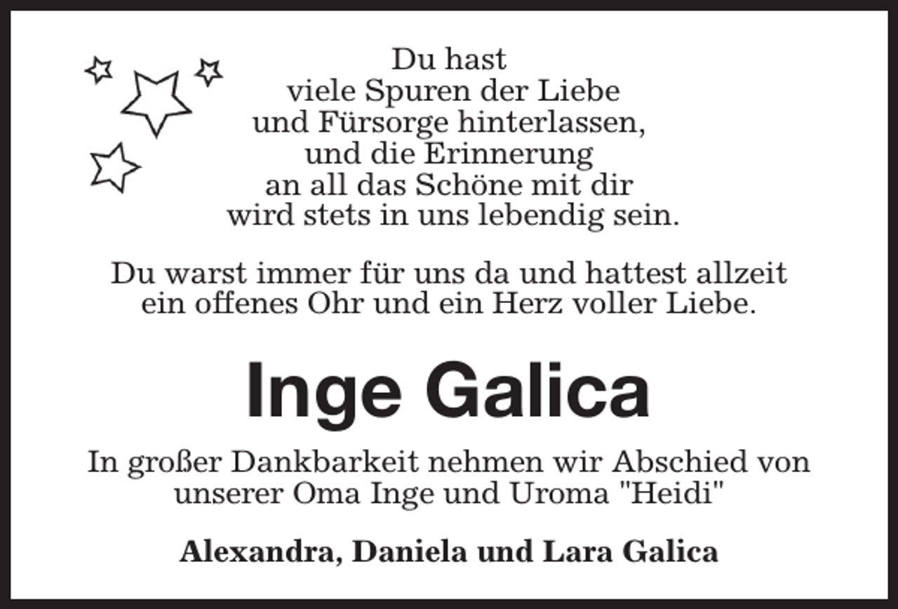 <p>Du hast<br />viele Spuren der Liebe<br />und Fürsorge hinterlassen,<br />und die Erinnerung<br />an all das Schöne mit dir<br />wird stets in uns lebendig sein.<br />Du warst immer für uns da und hattest allzeit<br />ein offenes Ohr und ein Herz voller Liebe.</p><p>Inge Galica</p><p>In großer Dankbarkeit nehmen wir Abschied von<br />unserer Oma Inge und Uroma "Heidi"<br />Alexandra, Daniela und Lara Galica</p>