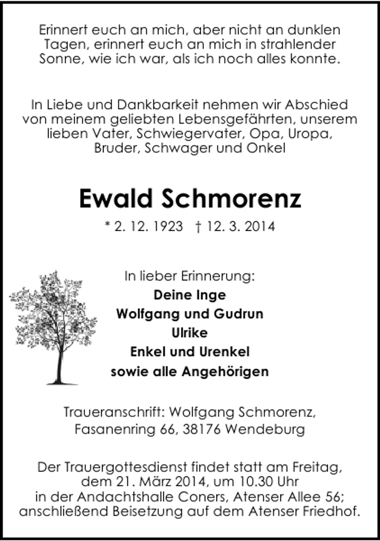 <p>Erinnert euch an mich, aber nicht an dunklen<br />Tagen, erinnert euch an mich in strahlender<br />Sonne, wie ich war, als ich noch alles konnte.<br />In Liebe und Dankbarkeit nehmen wir Abschied<br />von meinem geliebten Lebensgefährten, unserem<br />lieben Vater, Schwiegervater, Opa, Uropa,<br />Bruder, Schwager und Onkel</p><p>Ewald Schmorenz<br />* 2. 12. 1923 † 12. 3. 2014<br />In lieber Erinnerung:<br />Deine Inge<br />Wolfgang und Gudrun<br />Ulrike<br />Enkel und Urenkel<br />sowie alle Angehörigen<br />Traueranschrift: Wolfgang Schmorenz,<br />Fasanenring 66, 38176 Wendeburg<br />Der Trauergottesdienst findet statt am Freitag,<br />dem 21. März 2014, um 10.30 Uhr<br />in der Andachtshalle Coners, Atenser Allee 56;<br />anschließend Beisetzung auf dem Atenser Friedhof.</p>