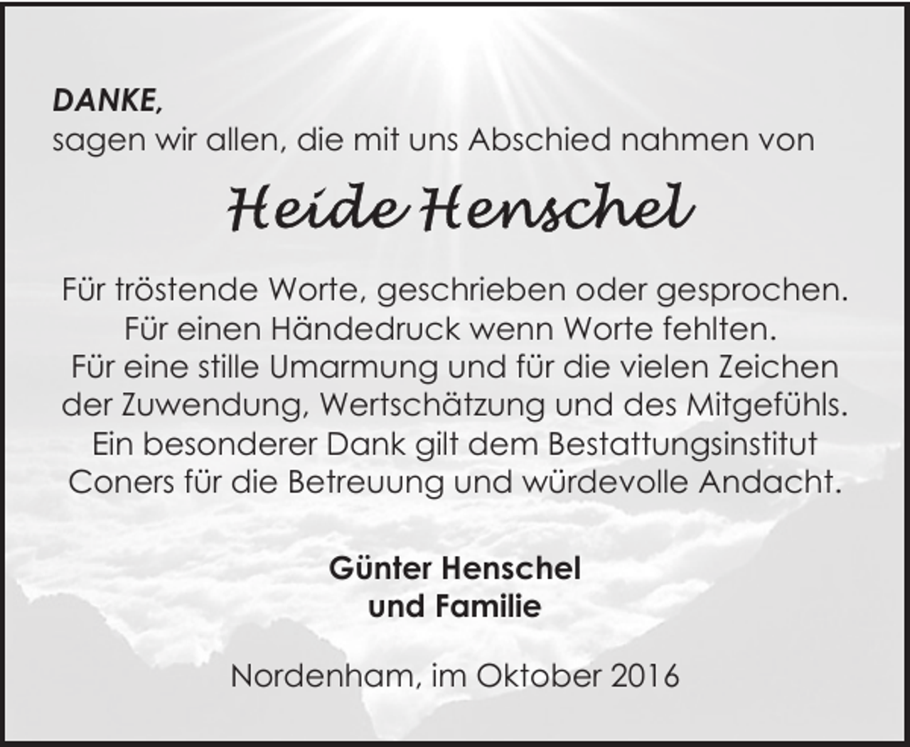 <p>DANKE,<br />sagen wir allen, die mit uns Abschied nahmen von</p><p>Für tröstende Worte, geschrieben oder gesprochen.<br />Für einen Händedruck wenn Worte fehlten.<br />Für eine stille Umarmung und für die vielen Zeichen<br />der Zuwendung, Wertschätzung und des Mitgefühls.<br />Ein besonderer Dank gilt dem Bestattungsinstitut<br />Coners für die Betreuung und würdevolle Andacht.<br />Günter Henschel<br />und Familie<br />Nordenham, im Oktober 2016</p>