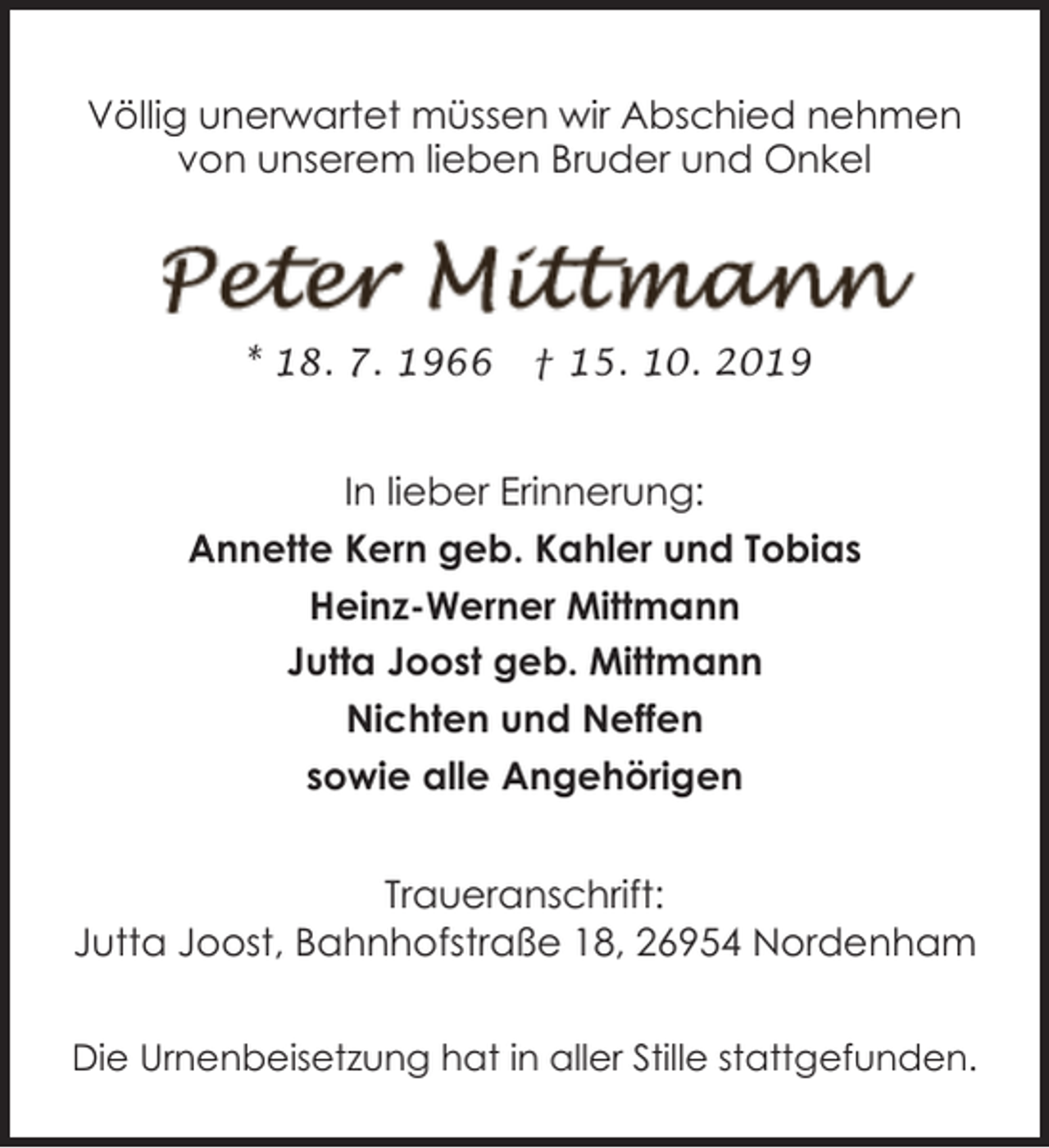 <p>Völlig unerwartet müssen wir Abschied nehmen<br />von unserem lieben Bruder und Onkel</p><p>* 18. 7. 1966</p><p>† 15. 10. 2019</p><p>In lieber Erinnerung:<br />Annette Kern geb. Kahler und Tobias<br />Heinz-Werner Mittmann<br />Jutta Joost geb. Mittmann<br />Nichten und Neffen<br />sowie alle Angehörigen<br />Traueranschrift:<br />Jutta Joost, Bahnhofstraße 18, 26954 Nordenham<br />Die Urnenbeisetzung hat in aller Stille stattgefunden.</p>