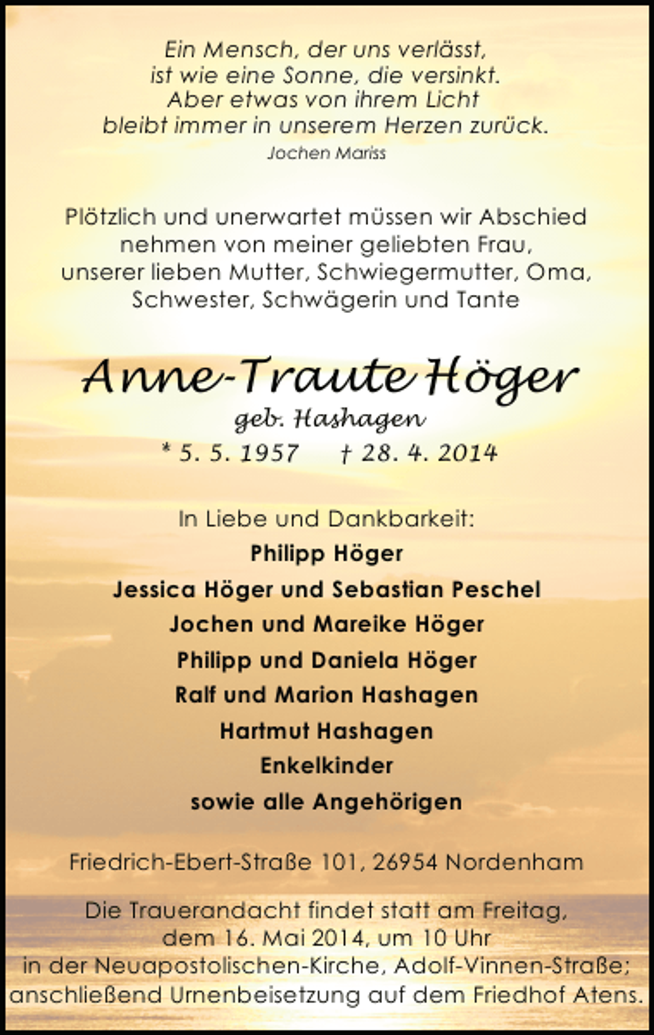 <p>Ein Mensch, der uns verlässt,<br />ist wie eine Sonne, die versinkt.<br />Aber etwas von ihrem Licht<br />bleibt immer in unserem Herzen zurück.<br />Jochen Mariss</p><p>Plötzlich und unerwartet müssen wir Abschied<br />nehmen von meiner geliebten Frau,<br />unserer lieben Mutter, Schwiegermutter, Oma,<br />Schwester, Schwägerin und Tante</p><p>Anne-Traute Höger<br />geb. Hashagen<br />* 5. 5. 1957<br />† 28. 4. 2014</p><p>In Liebe und Dankbarkeit:<br />Philipp Höger<br />Jessica Höger und Sebastian Peschel<br />Jochen und Mareike Höger<br />Philipp und Daniela Höger<br />Ralf und Marion Hashagen<br />Hartmut Hashagen<br />Enkelkinder<br />sowie alle Angehörigen<br />Friedrich-Ebert-Straße 101, 26954 Nordenham<br />Die Trauerandacht findet statt am Freitag,<br />dem 16. Mai 2014, um 10 Uhr<br />in der Neuapostolischen-Kirche, Adolf-Vinnen-Straße;<br />anschließend Urnenbeisetzung auf dem Friedhof Atens.</p>