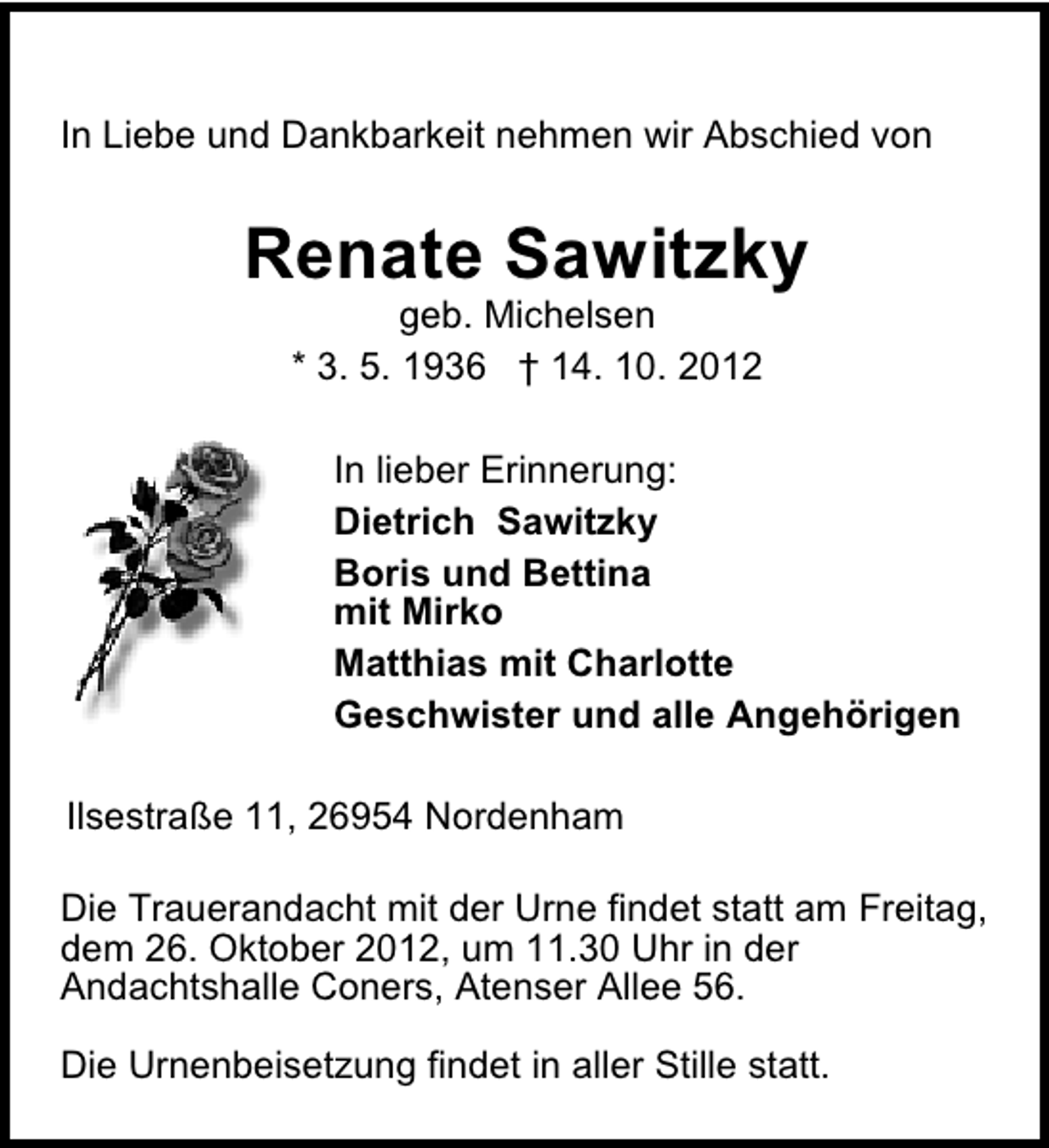 <p>In Liebe und Dankbarkeit nehmen wir Abschied von</p><p>Renate Sawitzky<br />geb. Michelsen<br />* 3. 5. 1936 † 14. 10. 2012</p><p>In lieber Erinnerung:<br />Dietrich Sawitzky<br />Boris und Bettina<br />mit Mirko<br />Matthias mit Charlotte<br />Geschwister und alle Angehörigen<br />Ilsestraße 11, 26954 Nordenham<br />Die Trauerandacht mit der Urne findet statt am Freitag,<br />dem 26. Oktober 2012, um 11.30 Uhr in der<br />Andachtshalle Coners, Atenser Allee 56.<br />Die Urnenbeisetzung findet in aller Stille statt.</p>