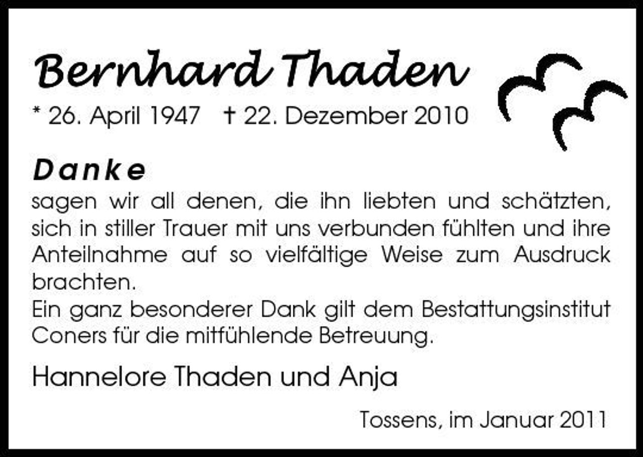 <p>* 26. April 1947 22. Dezember 2010</p>
<p>Danke</p>
<p>sagen wir all denen, die ihn liebten und schätzten, sich in stiller Trauer mit uns verbunden fühlten und ihre Anteilnahme auf so vielfältige Weise zum Ausdruck brachten. Ein ganz besonderer Dank gilt dem Bestattungsinstitut Coners für die mitfühlende Betreuung.</p>
<p>Hannelore Thaden und Anja<br />Tossens, im Januar 2011</p>