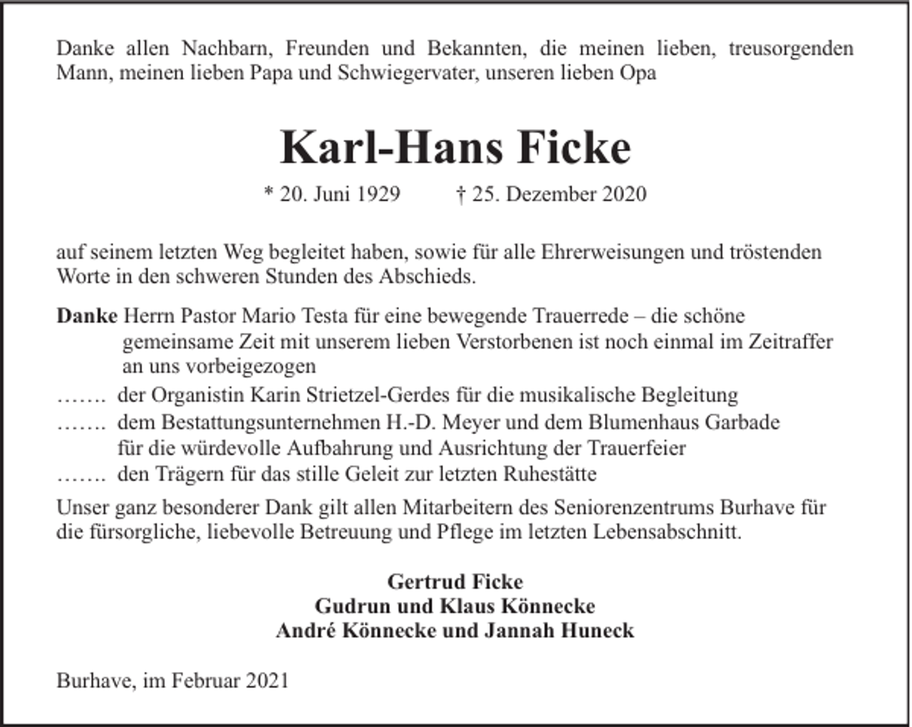 <p>Danke allen Nachbarn, Freunden und Bekannten, die meinen lieben, treusorgenden<br />Mann, meinen lieben Papa und Schwiegervater, unseren lieben Opa</p><p>Karl-Hans Ficke</p><p>* 20. Juni 1929</p><p>† 25. Dezember 2020</p><p>auf seinem letzten Weg begleitet haben, sowie für alle Ehrerweisungen und tröstenden<br />Worte in den schweren Stunden des Abschieds.<br />Danke Herrn Pastor Mario Testa für eine bewegende Trauerrede – die schöne<br />gemeinsame Zeit mit unserem lieben Verstorbenen ist noch einmal im Zeitraffer<br />an uns vorbeigezogen<br />……. der Organistin Karin Strietzel-Gerdes für die musikalische Begleitung<br />……. dem Bestattungsunternehmen H.-D. Meyer und dem Blumenhaus Garbade<br />für die würdevolle Aufbahrung und Ausrichtung der Trauerfeier<br />……. den Trägern für das stille Geleit zur letzten Ruhestätte<br />Unser ganz besonderer Dank gilt allen Mitarbeitern des Seniorenzentrums Burhave für<br />die fürsorgliche, liebevolle Betreuung und Pflege im letzten Lebensabschnitt.<br />Gertrud Ficke<br />Gudrun und Klaus Könnecke<br />André Könnecke und Jannah Huneck<br />Burhave, im Februar 2021</p>